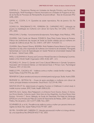 DIRETRIZES DO NASF – Núcleo de Apoio a Saúde da Família

FORTESs S. – Transtornos Mentais em Unidades de Atenção Primária: suas Formas de
Apresentação, Perfil Nosológico e Fatores Associados em Unidades do Programa de Saúde da Família do Município de Petrópolis/Rio de Janeiro/Brasil – Tese de Doutorado IMS/
UERJ, 2004.

131

MINUCHIN, S. Famílias – funcionamento & tratamento. Porto Alegre: Artes Médicas, 1990.
OLIVEIRA, Celin Camilo de OliveiraI, FONSECA, Rosa Maria Godoy Serpa da Fonseca.
Práticas dos profissionais das equipes de Saúde da Família voltadas para as mulheres em
situação de violência sexual. Rev. Esc. Enferm. USP 2007; 41(4):605-12.
OLIVEIRA, Eliany Nazaré Oliveira, BESERRA, Perla Madalena Soares Beserra Grupo como
dispositivo na vida: arte e expressão de mulheres com transtorno de ansiedade. Monografia
Apresentada ao Curso de Especialização em Saúde Mental da Universidade Estadual Vale
do Acaraú – Sobral Ceará, 2006.
PATEL V., KLEINMAN A. Poverty and Common Mental Disorders in Developing Countries.
Bulletin of the World Health Organization 2003; 81(8): 609 – 615.
PICCINELLI M., Simon G. Gender and Cross-Cultural Differences in Somatic Symptoms
Associated with Emotional Distress: an International Study in Primary Care. Psychological
Medicine 1997; 27:433-444.
RABELLO PM., CALDAS Jr AF. – Violência contra a mulher, coesão familiar e drogas. Rev.
Saúde Pública 41(6):970-978, dez 2007.
RENNER W. Culture-sensitive and resource oriented peer(crop) groups. Studia. Austria 2008.
REZENDE VL., BOTEGA NJ. – Grupo de apoio psicológico a mulheres com câncer de
mama: principais fantasias inconscientes. Estud.Psicol; 15(1):39-48,1998.
SANTOS DN ET AL: determinants of cognitive Function in Childhood: A cohort study in
middle income context. BMC Public Health 2008,8,202.
SANTOS, Iná S.; Santos, Alicia Matijasevich, et all Beatriz Franck Tavares, Aluísio J. D. Barros,
Iara Picinini Botelho, Catherine Lapolli, Pedro Vieira da Silva Magalhães, Ana Paula Pereira Neto
Barbosa. Fernando C. Barros Validação da Escala de Depressão Pós-Natal de Edinburgo
(EPDS) em uma Amostra de Mães da Coorte de Nascimento de Pelotas, 2004. Cad. Saúde
Pública, Rio de Janeiro, 23(11):2577-2588, Nov, 2007.
SCHRAIBER LB. et all AL. Prevalência de violência contra a mulher por parceiro íntimo em
regiões do Brasil. Rev. Saúde Pública;41(5):797-807, 2007.
SEI MB., OLIVEIRA SAP CABRERA CC. Atenção psicossocial à mulher e à criança vitimiza.,
da: uma experiência Rev.SPAGESP;4(4):77-82, 2003.

ATENÇÃO BÁSICA

GOMES F.A., PANOBIANCO MS., FERREIRA CB., CARNEIRO MCC. Utilização de
grupos na reabilitação de mulheres com câncer de mama Rev. Enf UERJ: 11(3):292295, 2003.

CADERNOS DE

GIFFIN, K.; COSTA, S. H. Questões da saúde reprodutiva. Rio de Janeiro: Ed. Fio
Cruz, 1999.

 