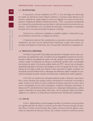 MINISTÉRIO DA SAÚDE / Secretaria de Atenção à Saúde / Departamento de Atenção Básica

ATENÇÃO BÁSICA

CADERNOS DE

134

1.1 ACUPUNTURA
A acupuntura, recurso terapêutico da MTC, é uma tecnologia de intervenção
em saúde que aborda de modo integral e dinâmico o processo saúde–doença no ser
humano, podendo ser usada isolada ou de forma integrada com outros recursos terapêuticos. Originária da Medicina Tradicional Chinesa – MTC, a acupuntura compreende
um conjunto de procedimentos que permitem o estímulo preciso dos pontos de acupuntura – locais definidos, com o propósito de promoção, manutenção e recuperação
da saúde, bem como para prevenção de agravos e doenças.
Dessa forma, o tratamento restabelece o equilíbrio orgânico, melhorando o quadro já existente e prevenindo a instalação de doenças.
O tratamento pode ser feito isoladamente ou associado a outros procedimentos
terapêuticos, tais como uso de medicamentos, fisioterapia, cirurgia, entre outros, observadas as limitações ao tratamento, tais como gravidez, distúrbios da coagulação etc.
1.2 PRÁTICAS CORPORAIS
As Práticas Corporais (PC) são práticas que estimulam a interação mente–corpo, proporcionam aos participantes maior consciência da sua integralidade enquanto ser humano,
levando à melhoria da qualidade de saúde e de vida, atuando na promoção à saúde, prevenção e auxílio no tratamento de doenças e contribuindo também para a humanização
dos serviços de saúde. Há inúmeras práticas dentro da MTC, mas as mais conhecidas e
atualmente praticadas no SUS são: automassagem ou do-in, lian gong e tai chi chuan. Como
práticas de promoção à saúde que conferem maior autonomia ao sujeito, constituem um
importante canal de fortalecimento e valorização dos diferentes sujeitos implicados no processo de produção de saúde: usuários, acompanhantes, profissionais de saúde e gestores.
As PC têm um espectro de indicações bastante amplo e oferecem vários benefícios, sendo indicadas para qualquer pessoa interessada em prevenção e promoção à
saúde. Usuários com dores no corpo, problemas articulares, posturais ou outros, assim
como a necessidade de uma maior socialização, constituem indicações importantes. A
eficácia das PC está diretamente relacionada com a disposição individual para a prática
regular e sistemática do autocuidado. Além disso, não há quaisquer efeitos secundários
negativos se o método e os limites físicos individuais forem devidamente respeitados.
1.2.1 DO-IN
O do-in, digitopressão ou automassagem também é conhecido como acupuntura
sem agulhas pelo fato de utilizar os mesmos pontos dela. Promove sensação de bemestar físico e mental, proporcionando alívio rápido a diversos sintomas agudos e auxiliando no tratamento de doenças crônicas. Seu método consiste em pressionar pontos

 