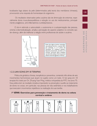 DIRETRIZES DO NASF – Núcleo de Apoio a Saúde da Família

localizados logo abaixo da pele (determinados pela teoria dos meridianos chineses),
provocando uma resposta de homeostase do organismo.

135

1.2.2 LIAN GONG EM 18 TERAPIAS
Prática de ginástica chinesa, terapêutica e preventiva, contendo três séries de seis
movimentos harmoniosos que atuam no sujeito como um todo. O lian gong em 18
terapias foi criado por Dr. Zhuang Yuan Ming, médico ortopedista da MTC nos anos 70.
Essa prática tem se revelado iniciativa importante na prevenção e auxílio ao tratamento
de dores no corpo, em particular, nas pessoas de vida sedentária e nos trabalhadores
que executam movimentos repetitivos na realização de suas tarefas.
1ª SÉRIE: Exercícios para prevenção e tratamento de dores na coluna
cervical e ombros

ATENÇÃO BÁSICA

O do-in estimula o autocuidado, a autonomia e a autopercepção das pessoas,
orienta à desmedicalização, amplia a percepção do aspecto subjetivo no conceito saúde–doença, além de melhorar a relação entre profissionais de saúde e usuários.

CADERNOS DE

Os resultados observados pelos usuários são de diminuição de sintomas, especialmente dores musculoesqueléticas e redução no uso de medicamentos, principalmente analgésicos, anti-inflamatórios e antidepressivos.

 