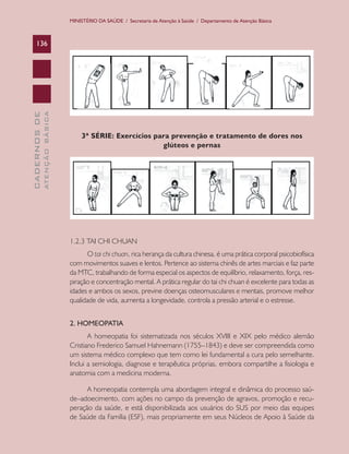MINISTÉRIO DA SAÚDE / Secretaria de Atenção à Saúde / Departamento de Atenção Básica

ATENÇÃO BÁSICA

CADERNOS DE

136

3ª SÉRIE: Exercícios para prevenção e tratamento de dores nos
glúteos e pernas

1.2.3 TAI CHI CHUAN
O tai chi chuan, rica herança da cultura chinesa, é uma prática corporal psicobiofísica
com movimentos suaves e lentos. Pertence ao sistema chinês de artes marciais e faz parte
da MTC, trabalhando de forma especial os aspectos de equilíbrio, relaxamento, força, respiração e concentração mental. A prática regular do tai chi chuan é excelente para todas as
idades e ambos os sexos, previne doenças osteomusculares e mentais, promove melhor
qualidade de vida, aumenta a longevidade, controla a pressão arterial e o estresse.
2. HOMEOPATIA
A homeopatia foi sistematizada nos séculos XVIII e XIX pelo médico alemão
Cristiano Frederico Samuel Hahnemann (1755–1843) e deve ser compreendida como
um sistema médico complexo que tem como lei fundamental a cura pelo semelhante.
Inclui a semiologia, diagnose e terapêutica próprias, embora compartilhe a fisiologia e
anatomia com a medicina moderna.
A homeopatia contempla uma abordagem integral e dinâmica do processo saúde–adoecimento, com ações no campo da prevenção de agravos, promoção e recuperação da saúde, e está disponibilizada aos usuários do SUS por meio das equipes
de Saúde da Família (ESF), mais propriamente em seus Núcleos de Apoio à Saúde da

 