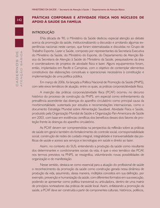 MINISTÉRIO DA SAÚDE / Secretaria de Atenção à Saúde / Departamento de Atenção Básica

142

PRÁTICAS CORPORAIS E ATIVIDADE FÍSICA NOS NÚCLEOS DE
APOIO À SAÚDE DA FAMÍLIA

ATENÇÃO BÁSICA

CADERNOS DE

INTRODUÇÃO
ENa década de 90, o Ministério da Saúde dedicou especial atenção ao debate
acerca da promoção da saúde, institucionalizando a discussão e arrolando algumas experiências nacionais neste campo, que foram sistematizadas e discutidas no Grupo de
Trabalho Esporte, Lazer e Saúde, composto por representantes da Secretaria Executiva
do Ministério da Saúde, do Ministério do Esporte, do Departamento de Atenção Básica da Secretaria de Atenção à Saúde do Ministério da Saúde, pesquisadores da área
e coordenadores de projetos de atividade física e lazer. Alguns equipamentos foram,
então, implantados em Recife e Campinas, com o objetivo de contemplar elementos
constitutivos das elaborações conceituais e operacionais necessários à constituição e
implementação de uma política pública.
Em março de 2006, foi lançada a Política Nacional de Promoção da Saúde (PNPS),
com sete eixos temáticos de atuação, entre os quais, as práticas corporais/atividade física.
A inserção das práticas corporais/atividade física (PCAF) ocorreu no decurso
histórico do processo de construção da PNPS, em especial como enfrentamento da
prevalência ascendente das doenças do aparelho circulatório como principal causa da
morbimortalidade, sustentada por estudos e recomendações internacionais, como o
documento Estratégia Mundial sobre Alimentação Saudável, Atividade Física e Saúde,
produzido pela Organização Mundial de Saúde e Organização Pan-Americana de Saúde
em 2003, com base em evidências científicas dos benefícios desses dois fatores de proteção frente às doenças do aparelho circulatório.
As PCAF devem ser compreendidas na perspectiva da reflexão sobre as práticas
de saúde em geral e também do fortalecimento do controle social, corresponsabilidade
social, construção de redes de cuidado integral, integralidade e transversalidade das políticas de saúde e acesso aos serviços e tecnologias em saúde e direito ao lazer.
Assim, no contexto do SUS, entendendo a produção da saúde como resultante
dos determinantes e condicionantes sociais da vida, é que o eixo temático das PCAF,
nos termos previstos na PNPS, se ressignifica, vislumbrando novas possibilidades de
organização e de manifestação.
Nesse sentido, destaca-se como essencial para a atuação do profissional de saúde
o reconhecimento da promoção da saúde como construção gerada nessa dinâmica de
produção da vida, assumindo, dessa maneira, múltiplos conceitos em sua definição, por
exemplo, prevenção e humanização da saúde, com diferentes formatos em sua execução,
podendo se apresentar como política transversal ou articuladora, dentro de uma matriz
de princípios norteadores das práticas de saúde local. Assim, enfatizando a promoção da
saúde, a PCAF deve ser construída a partir de componentes culturais, históricos, políticos,

 