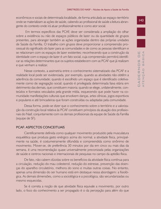 DIRETRIZES DO NASF – Núcleo de Apoio a Saúde da Família

Nesse contexto, a assimetria entre o conhecimento sistematizado das PCAF e a
realidade local pode ser evidenciada, por exemplo, quando as atividades não obtêm a
aderência da comunidade; quando é escolhido um espaço que é identificado coletivamente como de segregação social; quando é privilegiada determinada faixa etária em
detrimento das demais, que constituem maioria; quando se elege, unilateralmente, conteúdos e formatos veiculados pela grande mídia, esquecendo que pode haver na comunidade manifestações culturais que envolvem danças, artes cênicas, jogos esportivos
e populares e até brincadeiras que foram construídas ou adaptadas pela comunidade.
Dessa forma, pode-se dizer que o conhecimento sobre o território e a valorização da construção local relativa às PCAF constituem princípios da atuação dos profissionais do Nasf, conjuntamente com os demais profissionais da equipe de Saúde da Família
(equipe de SF).
PCAF: ASPECTOS CONCEITUAIS
Cientificamente definida como qualquer movimento produzido pela musculatura
esquelética que produza gasto enérgico acima do normal, a atividade física, principalmente na saúde, é costumeiramente difundida e compreendida como sinônimo de
movimento. Mover-se, de preferência 30 minutos por dia em cinco ou mais dias da
semana, é uma recomendação quase universalmente preconizada pelas organizações
de saúde e centros nacionais e internacionais de pesquisas no campo da aptidão física.
De fato, não cabem dúvidas sobre os benefícios da atividade física contínua para
a circulação, redução do mau colesterol, redução do estresse, prevenção das doenças do aparelho circulatório, melhora do sono e muitas outras coisas. No entanto,
apenas uma dimensão do ser humano está em destaque nessa abordagem: a fisiológica. As demais dimensões, como a sociológica e a psicológica, são secundarizadas ou
mesmo esquecidas.
Se é correta a noção de que atividade física equivale a movimento, por outro
lado, o foco do conhecimento a ser propagado é o da percepção para além do que

ATENÇÃO BÁSICA

Em termos específicos das PCAF, deve ser considerada a ampliação do olhar
sobre a existência ou não de espaços públicos de lazer ou da quantidade de grupos
presentes, para abranger também as ações organizadas dentro das próprias unidades
de Saúde da Família. O trabalho com grupos deve proporcionar a compreensão processual do significado do lazer para as comunidades e de como as pessoas identificam e
se relacionam com os espaços de lazer existentes; reconhecendo que a construção da
identidade com o espaço de lazer é um fato social, cuja compreensão permitirá identificar as relações determinantes que os sujeitos estabelecem com as PCAF que já realizam
e que venham a realizar.

143

CADERNOS DE

econômicos e sociais de determinada localidade, de forma articulada ao espaço–território
onde se materializam as ações de saúde, cabendo ao profissional de saúde a leitura abrangente do contexto onde irá atuar profissionalmente e como ator social.

 