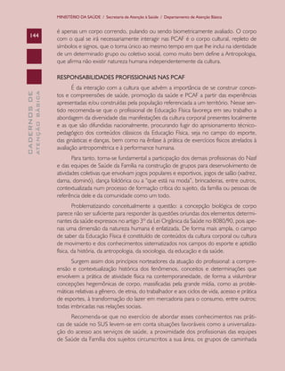 MINISTÉRIO DA SAÚDE / Secretaria de Atenção à Saúde / Departamento de Atenção Básica

144

é apenas um corpo correndo, pulando ou sendo biometricamente avaliado. O corpo
com o qual se irá necessariamente interagir nas PCAF é o corpo cultural, repleto de
símbolos e signos, que o torna único ao mesmo tempo em que lhe inclui na identidade
de um determinado grupo ou coletivo social, como muito bem define a Antropologia,
que afirma não existir natureza humana independentemente da cultura.

ATENÇÃO BÁSICA

CADERNOS DE

RESPONSABILIDADES PROFISSIONAIS NAS PCAF
É da interação com a cultura que advém a importância de se construir conceitos e compreensões de saúde, promoção da saúde e PCAF a partir das experiências
apresentadas e/ou construídas pela população referenciada a um território. Nesse sentido recomenda-se que o profissional de Educação Física favoreça em seu trabalho a
abordagem da diversidade das manifestações da cultura corporal presentes localmente
e as que são difundidas nacionalmente, procurando fugir do aprisionamento técnicopedagógico dos conteúdos clássicos da Educação Física, seja no campo do esporte,
das ginásticas e danças, bem como na ênfase à prática de exercícios físicos atrelados à
avaliação antropométrica e à performance humana.
Para tanto, torna-se fundamental a participação dos demais profissionais do Nasf
e das equipes de Saúde da Família na construção de grupos para desenvolvimento de
atividades coletivas que envolvam jogos populares e esportivos, jogos de salão (xadrez,
dama, dominó), dança folclórica ou a “que está na moda”, brincadeiras, entre outros,
contextualizada num processo de formação crítica do sujeito, da família ou pessoas de
referência dele e da comunidade como um todo.
Problematizando conceitualmente a questão: a concepção biológica de corpo
parece não ser suficiente para responder às questões oriundas dos elementos determinantes da saúde expressos no artigo 3º da Lei Orgânica da Saúde no 8080/90, pois apenas uma dimensão da natureza humana é enfatizada. De forma mais ampla, o campo
de saber da Educação Física é constituído de conteúdos da cultura corporal ou cultura
de movimento e dos conhecimentos sistematizados nos campos do esporte e aptidão
física, da história, da antropologia, da sociologia, da educação e da saúde.
Surgem assim dois princípios norteadores da atuação do profissional: a compreensão e contextualização histórica dos fenômenos, conceitos e determinações que
envolvem a prática de atividade física na contemporaneidade, de forma a vislumbrar
concepções hegemônicas de corpo, massificadas pela grande mídia, como as problemáticas relativas a gênero, de etnia, do trabalhador e aos ciclos de vida, acesso e prática
de esportes, à transformação do lazer em mercadoria para o consumo, entre outros;
todas imbricadas nas relações sociais.
Recomenda-se que no exercício de abordar esses conhecimentos nas práticas de saúde no SUS levem-se em conta situações favoráveis como a universalização do acesso aos serviços de saúde, a proximidade dos profissionais das equipes
de Saúde da Família dos sujeitos circunscritos a sua área, os grupos de caminhada

 