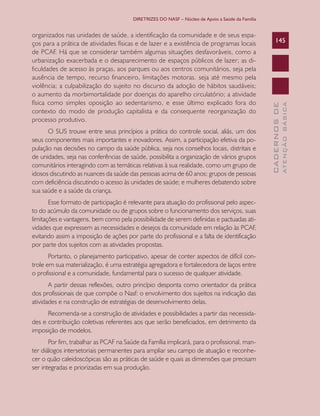 DIRETRIZES DO NASF – Núcleo de Apoio a Saúde da Família

Esse formato de participação é relevante para atuação do profissional pelo aspecto do acúmulo da comunidade ou de grupos sobre o funcionamento dos serviços, suas
limitações e vantagens, bem como pela possibilidade de serem definidas e pactuadas atividades que expressem as necessidades e desejos da comunidade em relação às PCAF,
evitando assim a imposição de ações por parte do profissional e a falta de identificação
por parte dos sujeitos com as atividades propostas.
Portanto, o planejamento participativo, apesar de conter aspectos de difícil controle em sua materialização, é uma estratégia agregadora e fortalecedora de laços entre
o profissional e a comunidade, fundamental para o sucesso de qualquer atividade.
A partir dessas reflexões, outro princípio desponta como orientador da prática
dos profissionais de que compõe o Nasf: o envolvimento dos sujeitos na indicação das
atividades e na construção de estratégias de desenvolvimento delas.
Recomenda-se a construção de atividades e possibilidades a partir das necessidades e contribuição coletivas referentes aos que serão beneficiados, em detrimento da
imposição de modelos.
Por fim, trabalhar as PCAF na Saúde da Família implicará, para o profissional, manter diálogos intersetoriais permanentes para ampliar seu campo de atuação e reconhecer o quão caleidoscópicas são as práticas de saúde e quais as dimensões que precisam
ser integradas e priorizadas em sua produção.

ATENÇÃO BÁSICA

O SUS trouxe entre seus princípios a prática do controle social, aliás, um dos
seus componentes mais importantes e inovadores. Assim, a participação efetiva da população nas decisões no campo da saúde pública, seja nos conselhos locais, distritais e
de unidades, seja nas conferências de saúde, possibilita a organização de vários grupos
comunitários interagindo com as temáticas relativas à sua realidade, como um grupo de
idosos discutindo as nuances da saúde das pessoas acima de 60 anos; grupos de pessoas
com deficiência discutindo o acesso às unidades de saúde; e mulheres debatendo sobre
sua saúde e a saúde da criança.

145

CADERNOS DE

organizados nas unidades de saúde, a identificação da comunidade e de seus espaços para a prática de atividades físicas e de lazer e a existência de programas locais
de PCAF. Há que se considerar também algumas situações desfavoráveis, como a
urbanização exacerbada e o desaparecimento de espaços públicos de lazer; as dificuldades de acesso às praças, aos parques ou aos centros comunitários, seja pela
ausência de tempo, recurso financeiro, limitações motoras. seja até mesmo pela
violência; a culpabilização do sujeito no discurso da adoção de hábitos saudáveis;
o aumento da morbimortalidade por doenças do aparelho circulatório; a atividade
física como simples oposição ao sedentarismo, e esse último explicado fora do
contexto do modo de produção capitalista e da consequente reorganização do
processo produtivo.

 