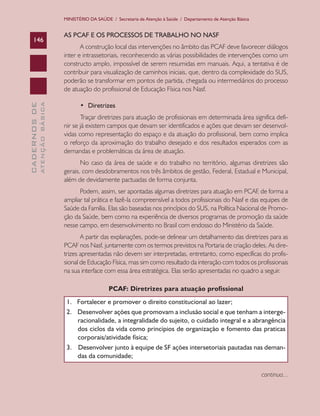MINISTÉRIO DA SAÚDE / Secretaria de Atenção à Saúde / Departamento de Atenção Básica

ATENÇÃO BÁSICA

CADERNOS DE

146

AS PCAF E OS PROCESSOS DE TRABALHO NO NASF
A construção local das intervenções no âmbito das PCAF deve favorecer diálogos
inter e intrassetoriais, reconhecendo as várias possibilidades de intervenções como um
constructo amplo, impossível de serem resumidas em manuais. Aqui, a tentativa é de
contribuir para visualização de caminhos iniciais, que, dentro da complexidade do SUS,
poderão se transformar em pontos de partida, chegada ou intermediários do processo
de atuação do profissional de Educação Física nos Nasf.
•	 Diretrizes
Traçar diretrizes para atuação de profissionais em determinada área significa definir se já existem campos que devam ser identificados e ações que devam ser desenvolvidas como representação do espaço e da atuação do profissional, bem como implica
o reforço da aproximação do trabalho desejado e dos resultados esperados com as
demandas e problemáticas da área de atuação.
No caso da área de saúde e do trabalho no território, algumas diretrizes são
gerais, com desdobramentos nos três âmbitos de gestão, Federal, Estadual e Municipal,
além de devidamente pactuadas de forma conjunta.
Podem, assim, ser apontadas algumas diretrizes para atuação em PCAF de forma a
,
ampliar tal prática e fazê-la compreensível a todos profissionais do Nasf e das equipes de
Saúde da Família. Elas são baseadas nos princípios do SUS, na Política Nacional de Promoção da Saúde, bem como na experiência de diversos programas de promoção da saúde
nesse campo, em desenvolvimento no Brasil com endosso do Ministério da Saúde.
A partir das explanações, pode-se delinear um detalhamento das diretrizes para as
PCAF nos Nasf, juntamente com os termos previstos na Portaria de criação deles. As diretrizes apresentadas não devem ser interpretadas, entretanto, como específicas do profissional de Educação Física, mas sim como resultado da interação com todos os profissionais
na sua interface com essa área estratégica. Elas serão apresentadas no quadro a seguir.
PCAF: Diretrizes para atuação profissional
1.   Fortalecer e promover o direito constitucional ao lazer;
2. Desenvolver ações que promovam a inclusão social e que tenham a intergeracionalidade, a integralidade do sujeito, o cuidado integral e a abrangência
dos ciclos da vida como princípios de organização e fomento das praticas
corporais/atividade física;
3. Desenvolver junto à equipe de SF ações intersetoriais pautadas nas demandas da comunidade;
continua...

 