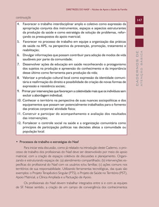 DIRETRIZES DO NASF – Núcleo de Apoio a Saúde da Família

•  Processos de trabalho e estratégias do Nasf
Para iniciar esta discussão, como já relatado na introdução deste Caderno, o processo de trabalho dos profissionais do Nasf deve ser desenvolvido por meio do apoio
matricial, com a criação de espaços coletivos de discussões e planejamento. Organizando e estruturando espaços de: (a) atendimento compartilhado; (b) intervenções específicas do profissional do Nasf com os usuários e/ou famílias; (c) ações comuns nos
territórios de sua responsabilidade. Utilizando ferramentas tecnológicas, das quais são
exemplos: o Projeto Terapêutico Singular (PTS), o Projeto de Saúde no Território (PST),
Apoio Matricial, a Clínica Ampliada e a Pactuação de Apoio.
Os profissionais do Nasf devem trabalhar integrados entre si e com as equipes
de SF. Nesse sentido, a criação de um campo de convergência dos conhecimentos

ATENÇÃO BÁSICA

4. Favorecer o trabalho interdisciplinar amplo e coletivo como expressão da
apropriação conjunta dos instrumentos, espaços e aspectos estruturantes
da produção da saúde e como estratégia de solução de problemas, reforçando os pressupostos do apoio matricial;
5. Favorecer no processo de trabalho em equipe a organização das práticas
de saúde na APS, na perspectiva da prevenção, promoção, tratamento e
reabilitação;
6. Divulgar informações que possam contribuir para adoção de modos de vida
saudáveis por parte da comunidade;
7. Desenvolver ações de educação em saúde reconhecendo o protagonismo
dos sujeitos na produção e apreensão do conhecimento e da importância
desse último como ferramenta para produção da vida;
8. Valorizar a produção cultural local como expressão da identidade comunitária e reafirmação do direito e possibilidade de criação de novas formas de
expressão e resistência sociais;
9. Primar por intervenções que favoreçam a coletividade mais que os indivíduos sem
excluir a abordagem individual;
10. Conhecer o território na perspectiva de suas nuances sociopolíticas e dos
equipamentos que possam ser potencialmente trabalhados para o fomento
das praticas corporais/ atividade física;
11. Construir e participar do acompanhamento e avaliação dos resultados
das intervenções;
12. Fortalecer o controle social na saúde e a organização comunitária como
princípios de participação políticas nas decisões afetas a comunidade ou
população local.

147

CADERNOS DE

continuação

 