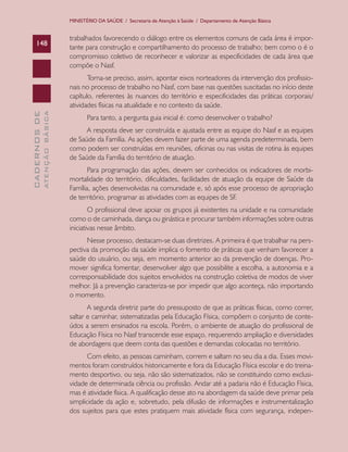 MINISTÉRIO DA SAÚDE / Secretaria de Atenção à Saúde / Departamento de Atenção Básica

148

trabalhados favorecendo o diálogo entre os elementos comuns de cada área é importante para construção e compartilhamento do processo de trabalho; bem como o é o
compromisso coletivo de reconhecer e valorizar as especificidades de cada área que
compõe o Nasf.

ATENÇÃO BÁSICA

CADERNOS DE

Torna-se preciso, assim, apontar eixos norteadores da intervenção dos profissionais no processo de trabalho no Nasf, com base nas questões suscitadas no início deste
capítulo, referentes às nuances do território e especificidades das práticas corporais/
atividades físicas na atualidade e no contexto da saúde.
Para tanto, a pergunta guia inicial é: como desenvolver o trabalho?
A resposta deve ser construída e ajustada entre as equipe do Nasf e as equipes
de Saúde da Família. As ações devem fazer parte de uma agenda predeterminada, bem
como podem ser construídas em reuniões, oficinas ou nas visitas de rotina às equipes
de Saúde da Família do território de atuação.
Para programação das ações, devem ser conhecidos os indicadores de morbimortalidade do território, dificuldades, facilidades de atuação da equipe de Saúde da
Família, ações desenvolvidas na comunidade e, só após esse processo de apropriação
de território, programar as atividades com as equipes de SF.
O profissional deve apoiar os grupos já existentes na unidade e na comunidade
como o de caminhada, dança ou ginástica e procurar também informações sobre outras
iniciativas nesse âmbito.
Nesse processo, destacam-se duas diretrizes. A primeira é que trabalhar na perspectiva da promoção da saúde implica o fomento de práticas que venham favorecer a
saúde do usuário, ou seja, em momento anterior ao da prevenção de doenças. Promover significa fomentar, desenvolver algo que possibilite a escolha, a autonomia e a
corresponsabilidade dos sujeitos envolvidos na construção coletiva de modos de viver
melhor. Já a prevenção caracteriza-se por impedir que algo aconteça, não importando
o momento.
A segunda diretriz parte do pressuposto de que as práticas físicas, como correr,
saltar e caminhar, sistematizadas pela Educação Física, compõem o conjunto de conteúdos a serem ensinados na escola. Porém, o ambiente de atuação do profissional de
Educação Física no Nasf transcende esse espaço, requerendo ampliação e diversidades
de abordagens que deem conta das questões e demandas colocadas no território.
Com efeito, as pessoas caminham, correm e saltam no seu dia a dia. Esses movimentos foram construídos historicamente e fora da Educação Física escolar e do treinamento desportivo, ou seja, não são sistematizados, não se constituindo como exclusividade de determinada ciência ou profissão. Andar até a padaria não é Educação Física,
mas é atividade física. A qualificação desse ato na abordagem da saúde deve primar pela
simplicidade da ação e, sobretudo, pela difusão de informações e instrumentalização
dos sujeitos para que estes pratiquem mais atividade física com segurança, indepen-

 