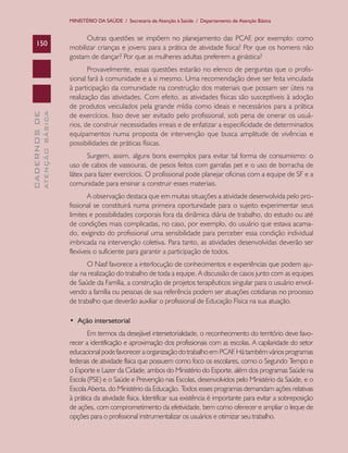 MINISTÉRIO DA SAÚDE / Secretaria de Atenção à Saúde / Departamento de Atenção Básica

ATENÇÃO BÁSICA

CADERNOS DE

150

Outras questões se impõem no planejamento das PCAF, por exemplo: como
mobilizar crianças e jovens para a prática de atividade física? Por que os homens não
gostam de dançar? Por que as mulheres adultas preferem a ginástica?
Provavelmente, essas questões estarão no elenco de perguntas que o profissional fará à comunidade e a si mesmo. Uma recomendação deve ser feita vinculada
à participação da comunidade na construção dos materiais que possam ser úteis na
realização das atividades. Com efeito, as atividades físicas são susceptíveis à adoção
de produtos veiculados pela grande mídia como ideais e necessários para a prática
de exercícios. Isso deve ser evitado pelo profissional, sob pena de onerar os usuários, de construir necessidades irreais e de enfatizar a especificidade de determinados
equipamentos numa proposta de intervenção que busca amplitude de vivências e
possibilidades de práticas físicas.
Surgem, assim, alguns bons exemplos para evitar tal forma de consumismo: o
uso de cabos de vassouras, de pesos feitos com garrafas pet e o uso de borracha de
látex para fazer exercícios. O profissional pode planejar oficinas com a equipe de SF e a
comunidade para ensinar a construir esses materiais.
A observação destaca que em muitas situações a atividade desenvolvida pelo profissional se constituirá numa primeira oportunidade para o sujeito experimentar seus
limites e possibilidades corporais fora da dinâmica diária de trabalho, do estudo ou até
de condições mais complicadas, no caso, por exemplo, do usuário que estava acamado, exigindo do profissional uma sensibilidade para perceber essa condição individual
imbricada na intervenção coletiva. Para tanto, as atividades desenvolvidas deverão ser
flexíveis o suficiente para garantir a participação de todos.
O Nasf favorece a interlocução de conhecimentos e experiências que podem ajudar na realização do trabalho de toda a equipe. A discussão de casos junto com as equipes
de Saúde da Família, a construção de projetos terapêuticos singular para o usuário envolvendo a família ou pessoas de sua referência podem ser atuações cotidianas no processo
de trabalho que deverão auxiliar o profissional de Educação Física na sua atuação.
•  Ação intersetorial
Em termos da desejável intersetorialidade, o reconhecimento do território deve favorecer a identificação e aproximação dos profissionais com as escolas. A capilaridade do setor
educacional pode favorecer a organização do trabalho em PCAF Há também vários programas
.
federais de atividade física que possuem como foco os escolares, como o Segundo T
empo e
o Esporte e Lazer da Cidade, ambos do Ministério do Esporte, além dos programas Saúde na
Escola (PSE) e o Saúde e Prevenção nas Escolas, desenvolvidos pelo Ministério da Saúde, e o
Escola Aberta, do Ministério da Educação. Todos esses programas demandam ações relativas
à prática da atividade física. Identificar sua existência é importante para evitar a sobreposição
de ações, com comprometimento da efetividade, bem como oferecer e ampliar o leque de
opções para o profissional instrumentalizar os usuários e otimizar seu trabalho.

 