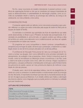 DIRETRIZES DO NASF – Núcleo de Apoio a Saúde da Família

Por fim, nesse movimento de trabalho intersetorial, é possível conhecer a existência de organizações formais ou não que se constituem em espaços importantes de
ajuda no desenvolvimento e sustentabilidade da intervenção proposta, como os comitês da mortalidade infantil e materna, da prevenção das violências, da criança e do
adolescente, do meio ambiente, entre outros.

151

Os exemplos e as diretrizes aqui apontadas são fruto de experiências que estão
sendo desenvolvidas no Brasil e que o Ministério da Saúde está acompanhando. A diversidade de possibilidades é, acima de tudo, um aspecto positivo que reforça a ideia
do território em saúde como elemento vivo e multidimensional, que deve ser captado
e compreendido em todas suas nuances.
Os programas em curso compartilham e devem continuar compartilhando a
perspectiva da promoção da saúde, de forma que a prevenção, o tratamento e a reabilitação devem se dar de forma sempre articulada com as demais políticas.
O profissional de Educação Física precisa ter clara sua concepção de ser humano a nortear sua atuação, bem como defendê-la como princípio orientador do
planejamento, da avaliação e das proposições. Assim, frente à conjuntura atual do
mundo, onde se recrudescem as diferenças sociais e econômicas, e do País, onde
o sistema de saúde se propõe como único, além de universal, integral, equitativo e
participativo, a atuação profissional, orientada pela construção e pelo fortalecimento
da autonomia do sujeito, parece ser mais próxima do objetivo de melhorar a qualidade de vida das pessoas.
O desafio, assim, não é só de materializar práticas, mas sim de ressignificá-las, levando em conta os contextos e os determinantes e condicionantes sociais da produção
da vida. Para tanto, é importante reconhecer que esta não é uma tarefa exclusiva da saúde nem de alguns poucos profissionais. É um desafio coletivo que implica a valorização
dos diversos saberes numa integração que se propõe perene e imbricada na realidade
que quer transformar.
LEITURAS RECOMENDADAS
TEMA

AUTORES

Política Nacional de Promoção da Saúde
O Cuidado e os Modos de Ser
Atividade Física para a Promoção da Saúde
Educação Física: Conhecimento e Especificidade

BRASIL, 2006
AYRES, 2004
CASPERSEN, 2001
SOARES, 1996

ATENÇÃO BÁSICA

O presente capítulo pode ser definido como instrumento propositivo para subsidiar reflexões e as ações que serão construídas pela equipe de saúde do Nasf junto às
equipes de Saúde da Família.

CADERNOS DE

CONSIDERAÇÕES FINAIS

 