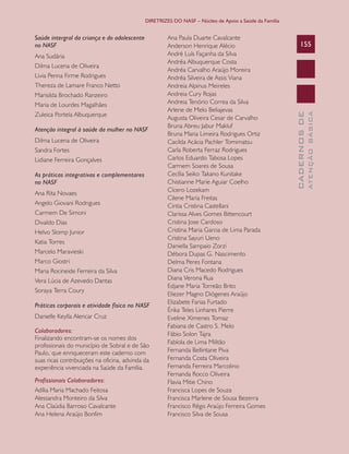 DIRETRIZES DO NASF – Núcleo de Apoio a Saúde da Família

Dilma Lucena de Oliveira
Livia Penna Firme Rodrigues
Thereza de Lamare Franco Netto
Marisilda Brochado Ranzeiro
Maria de Lourdes Magalhães
Zuleica Portela Albuquerque
Atenção integral à saúde da mulher no NASF
Dilma Lucena de Oliveira
Sandra Fortes
Lidiane Ferreira Gonçalves
As práticas integrativas e complementares
no NASF
Ana Rita Novaes
Angelo Giovani Rodrigues
Carmem De Simoni
Divaldo Dias
Helvo Slomp Junior
Katia Torres
Marcelo Maravieski
Marco Giostri
Maria Rocineide Ferreira da Silva
Vera Lúcia de Azevedo Dantas
Soraya Terra Coury
Práticas corporais e atividade física no NASF
Danielle Keylla Alencar Cruz
Colaboradores:
Finalizando encontram-se os nomes dos
profissionais do município de Sobral e de São
Paulo, que enriqueceram este caderno com
suas ricas contribuições na oficina, advinda da
experiência vivenciada na Saúde da Família.
Profissionais Colaboradores:
Adília Maria Machado Feitosa
Alessandra Monteiro da Silva
Ana Claúdia Barroso Cavalcante
Ana Helena Araújo Bonfim

155

ATENÇÃO BÁSICA

Ana Sudária

Ana Paula Duarte Cavalcante
Anderson Henrique Alécio
André Luís Façanha da Silva
Andréa Albuquerque Costa
Andréa Carvalho Araújo Moreira
Andréa Silveira de Assis Viana
Andreia Alpinus Meireles
Andreia Cury Rojas
Andreia Tenório Correa da Silva
Arlene de Melo Beliajevas
Augusta Oliveira Cesar de Carvalho
Bruna Abreu Jabur Makluf
Bruna Maria Limeira Rodrigues Ortiz
Cacilda Acácia Pachler Tomimatsu
Carla Roberta Ferraz Rodrigues
Carlos Eduardo Tabosa Lopes
Carmem Soares de Sousa
Cecília Seiko Takano Kunitake
Chistianne Marie Aguiar Coelho
Cícero Lozekam
Cilene Maria Freitas
Cintia Cristina Castellani
Clarissa Alves Gomes Bittencourt
Cristina Jose Cardoso
Cristina Maria Garcia de Lima Parada
Cristina Sayuri Ueno
Daniella Sampaio Zorzi
Débora Dupas G. Nascimento
Delma Peres Fontana
Diana Cris Macedo Rodrigues
Diana Verona Rua
Edjane Maria Torreão Brito
Eliezer Magno Diógenes Araújo
Elizabete Farias Furtado
Érika Teles Linhares Pierre
Eveline Ximenes Tomaz
Fabiana de Castro S. Melo
Fábio Solon Tajra
Fabíola de Lima Militão
Fernanda Bellintane Piva
Fernanda Costa Oliveira
Fernanda Ferreira Marcolino
Fernanda Rocco Oliveira
Flavia Mitie Chino
Francisca Lopes de Souza
Francisca Marlene de Sousa Bezerra
Francisco Régis Araújo Ferreira Gomes
Francisco Silva de Sousa

CADERNOS DE

Saúde intergral da criança e do adolescente
no NASF

 