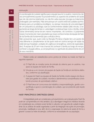 MINISTÉRIO DA SAÚDE / Secretaria de Atenção à Saúde / Departamento de Atenção Básica

ATENÇÃO BÁSICA

CADERNOS DE

16

continuação
A coordenação do cuidado significa para a equipe assumir o usuário, mesmo (ou talvez principalmente) quando há procedimentos ou aspectos do problema de saúde
que ela não domina totalmente, ou não lhe caiba executar (cirurgia ou tratamento
prolongado, por exemplo). Não seria porque um usuário está sob cuidados quimioterápicos para um problema oncológico, ou porque necessita de uma abordagem
de um psiquiatra ou psicólogo, que os conhecimentos obtidos pelo vínculo, o seguimento ao longo do tempo e a abordagem contextual (que inclui a família, entre
outras dimensões) tornar-se-iam menos importantes. Ao contrário, é justamente
nesses momentos de maior gravidade que esses conhecimentos da equipe de Saúde da Família são fundamentais para a eficácia clínica.
Vale acrescentar que, quem está na Atenção Primária à Saúde tem um ponto de
vista diferente e complementar ao de quem está em outros serviços de saúde da
rede (serviço hospitalar, unidades de urgência e emergência, centro de especialidades). A equipe de SF tem mais chances de conhecer a família ao longo do tempo,
conhecer a situação afetiva, as consequências e o significado do adoecimento de um
de seus membros.
Podem então ser estabelecidos como pontos de síntese na missão do Nasf os
seguintes aspectos:
a)	 O Nasf não se constitui porta de entrada do sistema para os usuários, mas
apoio às equipes de Saúde da Família;
b)	 Vincula-se a um número de equipes de Saúde da Família em territórios definidos, conforme sua classificação;
c)	 A equipe do Nasf e as equipes de Saúde da Família criarão espaços de discussões para gestão do cuidado: reuniões e atendimentos compartilhados constituindo processo de aprendizado coletivo;
d)	 O Nasf deve ter como eixos de trabalho a responsabilização, gestão compartilhada e apoio à coordenação do cuidado, que se pretende pela Saúde
da Família.
NASF: PRINCÍPIOS E DIRETRIZES GERAIS
A integralidade pode ser considerada a principal diretriz a ser praticada pelos Nasf. Ela
pode ser compreendida em três sentidos: (a) a abordagem integral do indivíduo levando
em consideração seu contexto social, familiar e cultural e com garantia de cuidado longitudinal; (b) as práticas de saúde organizadas a partir da integração das ações de promoção,
prevenção, reabilitação e cura; além de (c) a organização do sistema de saúde de forma a
garantir o acesso às redes de atenção, conforme as necessidades de sua população.

 