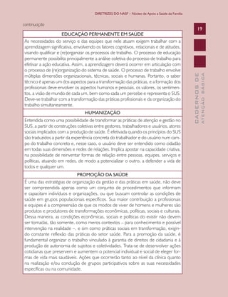 DIRETRIZES DO NASF – Núcleo de Apoio a Saúde da Família

HUMANIZAÇÃO
Entendida como uma possibilidade de transformar as práticas de atenção e gestão no
SUS, a partir de construções coletivas entre gestores, trabalhadores e usuários, atores
sociais implicados com a produção de saúde. É efetivada quando os princípios do SUS
são traduzidos a partir da experiência concreta do trabalhador e do usuário num campo do trabalho concreto e, nesse caso, o usuário deve ser entendido como cidadão
em todas suas dimensões e redes de relações. Implica apostar na capacidade criativa,
na possibilidade de reinventar formas de relação entre pessoas, equipes, serviços e
políticas, atuando em redes, de modo a potencializar o outro, a defender a vida de
todos e qualquer um.
PROMOÇÃO DA SAÚDE
É uma das estratégias de organização da gestão e das práticas em saúde, não deve
ser compreendida apenas como um conjunto de procedimentos que informam
e capacitam indivíduos e organizações, ou que buscam controlar as condições de
saúde em grupos populacionais específicos. Sua maior contribuição a profissionais
e equipes é a compreensão de que os modos de viver de homens e mulheres são
produtos e produtores de transformações econômicas, políticas, sociais e culturais.
Dessa maneira, as condições econômicas, sociais e políticas do existir não devem
ser tomadas, tão somente, como meros contextos – para conhecimento e possível
intervenção na realidade –, e sim como práticas sociais em transformação, exigindo constante reflexão das práticas do setor saúde. Para a promoção da saúde, é
fundamental organizar o trabalho vinculado à garantia de direitos de cidadania e à
produção de autonomia de sujeitos e coletividades. Trata-se de desenvolver ações
cotidianas que preservem e aumentem o potencial individual e social de eleger formas de vida mais saudáveis. Ações que ocorrerão tanto ao nível da clínica quanto
na realização e/ou condução de grupos participativos sobre as suas necessidades
específicas ou na comunidade.

ATENÇÃO BÁSICA

EDUCAÇÃO PERMANENTE EM SAÚDE
As necessidades do serviço e das equipes que nele atuam exigem trabalhar com a
aprendizagem significativa, envolvendo os fatores cognitivos, relacionais e de atitudes,
visando qualificar e (re)organizar os processos de trabalho. O processo de educação
permanente possibilita principalmente a análise coletiva do processo de trabalho para
efetivar a ação educativa. Assim, a aprendizagem deverá ocorrer em articulação com
o processo de (re)organização do sistema de saúde. O processo de trabalho envolve
múltiplas dimensões organizacionais, técnicas, sociais e humanas. Portanto, o saber
técnico é apenas um dos aspectos para a transformação das práticas, e a formação dos
profissionais deve envolver os aspectos humanos e pessoais, os valores, os sentimentos, a visão de mundo de cada um, bem como cada um percebe e representa o SUS.
Deve-se trabalhar com a transformação das práticas profissionais e da organização do
trabalho simultaneamente.

19

CADERNOS DE

continuação

 