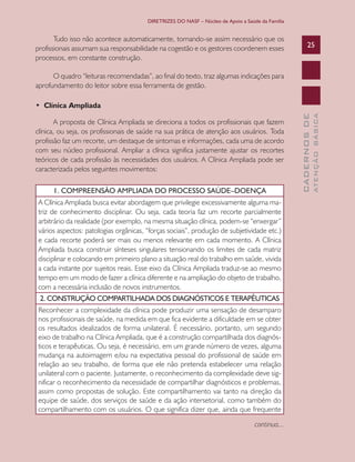 DIRETRIZES DO NASF – Núcleo de Apoio a Saúde da Família

Tudo isso não acontece automaticamente, tornando-se assim necessário que os
profissionais assumam sua responsabilidade na cogestão e os gestores coordenem esses
processos, em constante construção.

25

O quadro “leituras recomendadas”, ao final do texto, traz algumas indicações para
aprofundamento do leitor sobre essa ferramenta de gestão.

1. COMPREENSÃO AMPLIADA DO PROCESSO SAÚDE–DOENÇA
A Clínica Ampliada busca evitar abordagem que privilegie excessivamente alguma matriz de conhecimento disciplinar. Ou seja, cada teoria faz um recorte parcialmente
arbitrário da realidade (por exemplo, na mesma situação clínica, podem-se “enxergar”
vários aspectos: patologias orgânicas, “forças sociais”, produção de subjetividade etc.)
e cada recorte poderá ser mais ou menos relevante em cada momento. A Clínica
Ampliada busca construir sínteses singulares tensionando os limites de cada matriz
disciplinar e colocando em primeiro plano a situação real do trabalho em saúde, vivida
a cada instante por sujeitos reais. Esse eixo da Clínica Ampliada traduz-se ao mesmo
tempo em um modo de fazer a clínica diferente e na ampliação do objeto de trabalho,
com a necessária inclusão de novos instrumentos.
2. CONSTRUÇÃO COMPARTILHADA DOS DIAGNÓSTICOS E TERAPÊUTICAS
Reconhecer a complexidade da clínica pode produzir uma sensação de desamparo
nos profissionais de saúde, na medida em que fica evidente a dificuldade em se obter
os resultados idealizados de forma unilateral. É necessário, portanto, um segundo
eixo de trabalho na Clínica Ampliada, que é a construção compartilhada dos diagnósticos e terapêuticas. Ou seja, é necessário, em um grande número de vezes, alguma
mudança na autoimagem e/ou na expectativa pessoal do profissional de saúde em
relação ao seu trabalho, de forma que ele não pretenda estabelecer uma relação
unilateral com o paciente. Justamente, o reconhecimento da complexidade deve significar o reconhecimento da necessidade de compartilhar diagnósticos e problemas,
assim como propostas de solução. Este compartilhamento vai tanto na direção da
equipe de saúde, dos serviços de saúde e da ação intersetorial, como também do
compartilhamento com os usuários. O que significa dizer que, ainda que frequente
continua...

ATENÇÃO BÁSICA

A proposta de Clínica Ampliada se direciona a todos os profissionais que fazem
clínica, ou seja, os profissionais de saúde na sua prática de atenção aos usuários. Toda
profissão faz um recorte, um destaque de sintomas e informações, cada uma de acordo
com seu núcleo profissional. Ampliar a clínica significa justamente ajustar os recortes
teóricos de cada profissão às necessidades dos usuários. A Clínica Ampliada pode ser
caracterizada pelos seguintes movimentos:

CADERNOS DE

• Clínica Ampliada

 