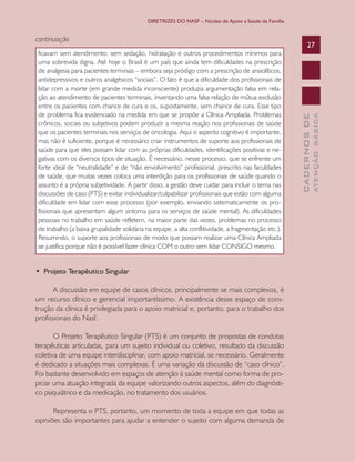 DIRETRIZES DO NASF – Núcleo de Apoio a Saúde da Família

•  Projeto Terapêutico Singular
A discussão em equipe de casos clínicos, principalmente se mais complexos, é
um recurso clínico e gerencial importantíssimo. A existência desse espaço de construção da clínica é privilegiada para o apoio matricial e, portanto, para o trabalho dos
profissionais do Nasf.
O Projeto Terapêutico Singular (PTS) é um conjunto de propostas de condutas
terapêuticas articuladas, para um sujeito individual ou coletivo, resultado da discussão
coletiva de uma equipe interdisciplinar, com apoio matricial, se necessário. Geralmente
é dedicado a situações mais complexas. É uma variação da discussão de “caso clínico”.
Foi bastante desenvolvido em espaços de atenção à saúde mental como forma de propiciar uma atuação integrada da equipe valorizando outros aspectos, além do diagnóstico psiquiátrico e da medicação, no tratamento dos usuários.
Representa o PTS, portanto, um momento de toda a equipe em que todas as
opiniões são importantes para ajudar a entender o sujeito com alguma demanda de

ATENÇÃO BÁSICA

ficavam sem atendimento: sem sedação, hidratação e outros procedimentos mínimos para
uma sobrevida digna. Até hoje o Brasil é um país que ainda tem dificuldades na prescrição
de analgesia para pacientes terminais – embora seja pródigo com a prescrição de ansiolíticos,
antidepressivos e outros analgésicos “sociais”. O fato é que a dificuldade dos profissionais de
lidar com a morte (em grande medida inconsciente) produzia argumentação falsa em relação ao atendimento de pacientes terminais, inventando uma falsa relação de mútua exclusão
entre os pacientes com chance de cura e os, supostamente, sem chance de cura. Esse tipo
de problema fica evidenciado na medida em que se propõe a Clínica Ampliada. Problemas
crônicos, sociais ou subjetivos podem produzir a mesma reação nos profissionais de saúde
que os pacientes terminais nos serviços de oncologia. Aqui o aspecto cognitivo é importante,
mas não é suficiente, porque é necessário criar instrumentos de suporte aos profissionais de
saúde para que eles possam lidar com as próprias dificuldades, identificações positivas e negativas com os diversos tipos de situação. É necessário, nesse processo, que se enfrente um
forte ideal de “neutralidade” e de “não envolvimento” profissional, prescrito nas faculdades
de saúde, que muitas vezes coloca uma interdição para os profissionais de saúde quando o
assunto é a própria subjetividade. A partir disso, a gestão deve cuidar para incluir o tema nas
discussões de caso (PTS) e evitar individualizar/culpabilizar profissionais que estão com alguma
dificuldade em lidar com esse processo (por exemplo, enviando sistematicamente os profissionais que apresentam algum sintoma para os serviços de saúde mental). As dificuldades
pessoais no trabalho em saúde refletem, na maior parte das vezes, problemas no processo
de trabalho (a baixa grupalidade solidária na equipe, a alta conflitividade, a fragmentação etc.).
Resumindo, o suporte aos profissionais de modo que possam realizar uma Clínica Ampliada
se justifica porque não é possível fazer clínica COM o outro sem lidar CONSIGO mesmo.

27

CADERNOS DE

continuação

 