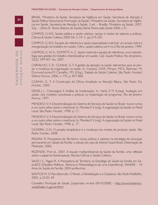 MINISTÉRIO DA SAÚDE / Secretaria de Atenção à Saúde / Departamento de Atenção Básica

34

BRASIL. Ministério da Saúde. Secretaria de Vigilância em Saúde. Secretaria de Atenção à
Saúde Política Nacional de Promoção da Saúde / Ministério da Saúde, Secretaria de Vigilância em Saúde, Secretaria de Atenção à Saúde. 2 ed. – Brasília: Ministério da Saúde, 2007.
52p. – (Série B. Textos Básicos de Saúde) (Série Pactos pela Saúde 2006; v.7).
CAMPOS, G.W.S. Saúde pública e saúde coletiva: campo e núcleo de saberes e práticas.
Ciência & Saúde Coletiva 2000 Vol. 5, Nº 2, pp:219-230.

ATENÇÃO BÁSICA

CADERNOS DE

CAMPOS. G.W.S. Equipes de referência e apoio especializado matricial: um ensaio sobre a
reorganização do trabalho em saúde. Ciênc. saúde coletiva vol.4 no.2 Rio de Janeiro, 1999.
CAMPOS, G. W. S.; DOMITTI, A. C. Apoio matricial e equipe de referência: uma metodologia para gestão do trabalho interdisciplinar em saúde. Cad. Saúde Pública: Rio de Janeiro,
23(2): 399-407, fev. 2007.
CARVALHO, S. R.; CUNHA, G.T. A gestão da atenção na saúde: elementos para se pensar a mudança da organização na saúde. In: Campos, GWS; Minayo, MCS; Akerman, M;
Drumond Junior,M; Carvalho, YM. (Org.). Tratado de Saúde Coletiva. São Paulo: Hucitec/
Editora Fiocruz, 2006, v. 170, p. 837-868.
CUNHA, G. T. A Construção da Clínica Ampliada na Atenção Básica. São Paulo: Ed.
Hucitec, 2005.
DENIS J L, Champagne F. Análise da Implantação. In. Hartz Z M A.(org). Avaliação em
saúde: dos modelos conceituais a práticas na implantação de programas. Rio de Janeiro:
Fiocruz, 1997.
MENDES E V. A Descentralização do Sistema de Serviços de Saúde no Brasil: novos rumos
e um outro olhar sobre o nível local. In: Mendes E V (org). A organização da Saúde no Nível
Local. São Paulo: Hucitec; 1998. p. 17.
MENDES E V. A Descentralização do Sistema de Serviços de Saúde no Brasil: novos rumos
e um outro olhar sobre o nível local. In: Mendes E V (org). A organização da Saúde no Nível
Local. São Paulo: Hucitec; 1998. p. 17.
OLIVEIRA, G.N. O projeto terapêutico e a mudança nos modos de produzir saúde. São
Paulo: Hucitec, 2008.
PAGANI. R; Preceptoria de Território: novas práticas e saberes na estratégia de educação
permanente em Saúde da Família: o estudo do caso de Sobral-Ceará-Brasil. Dissertação de
Mestrado. 2006.
REZENDE, M.et al., 2007. A equipe multiprofissional da Saúde da Família: uma reflexão
sobre o papel do fisioterapeuta. Revista Ciência e Saúde Coletiva.
SALES I C, Pagani R. A Preceptoria de Território na Estratégia de Saúde da Família em Sobral/CE (Desafios Políticos, Teóricos e Metodológicos de uma Experiência). SANARE – 10
Anos do Saúde da Família: 2004 jan/fev/mar.
SANTOS M. O País distorcido. O Brasil, a Globalização e a Cidadania. São Paulo Publifolha.
2002. p.33,82, 84
Conselho Municipal de Saúde. [capturado on-line 09/10/2008] – http://www.fredericowestphalen.rs.gov.br/html

 