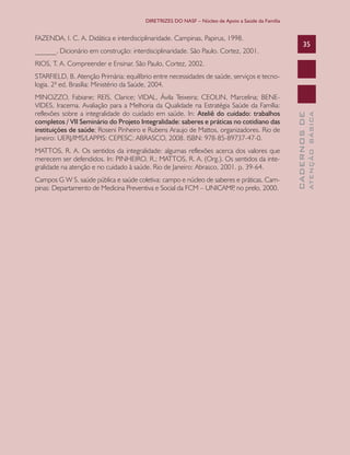 DIRETRIZES DO NASF – Núcleo de Apoio a Saúde da Família

FAZENDA, I. C. A. Didática e interdisciplinaridade. Campinas, Papirus, 1998.
______. Dicionário em construção: interdisciplinaridade. São Paulo. Cortez, 2001.

35

RIOS, T. A. Compreender e Ensinar. São Paulo, Cortez, 2002.

MATTOS, R. A. Os sentidos da integralidade: algumas reflexões acerca dos valores que
merecem ser defendidos. In: PINHEIRO, R.; MATTOS, R. A. (Org.). Os sentidos da integralidade na atenção e no cuidado à saúde. Rio de Janeiro: Abrasco, 2001. p. 39-64.
Campos G W S. saúde pública e saúde coletiva: campo e núcleo de saberes e práticas. Campinas: Departamento de Medicina Preventiva e Social da FCM – UNICAMP no prelo, 2000.
,

ATENÇÃO BÁSICA

MINOZZO, Fabiane; REIS, Clarice; VIDAL, Ávila Teixeira; CEOLIN, Marcelina; BENEVIDES, Iracema. Avaliação para a Melhoria da Qualidade na Estratégia Saúde da Família:
reflexões sobre a integralidade do cuidado em saúde. In: Ateliê do cuidado: trabalhos
completos / VII Seminário do Projeto Integralidade: saberes e práticas no cotidiano das
instituições de saúde; Roseni Pinheiro e Rubens Araujo de Mattos, organizadores. Rio de
Janeiro: UERJ/IMS/LAPPIS: CEPESC: ABRASCO, 2008. ISBN: 978-85-89737-47-0.

CADERNOS DE

STARFIELD, B. Atenção Primária: equilíbrio entre necessidades de saúde, serviços e tecnologia. 2ª ed. Brasília: Ministério da Saúde, 2004.

 
