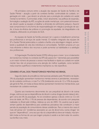 DIRETRIZES DO NASF – Núcleo de Apoio a Saúde da Família

A Organização Mundial da Saúde (OMS) reforça que o mane¬jo e o tratamento
de transtornos mentais no contexto da APS são passos fun¬damentais para possibilitar
a um maior número de pessoas o acesso mais facilitado e rápido ao cuidado em saúde
mental. Isso não só proporciona uma atenção de melhor qualidade, como também
reduz exames supérfluos e tratamentos impróprios ou não específicos.
CENÁRIO ATUAL DOS TRANSTORNOS MENTAIS NO BRASIL
Segundo dados de prevalência internacionais adotados pelo Ministério da Saúde,
3% da população apresentam transtornos mentais severos e persistentes, necessitando de cuidados contínuos, e mais 9 a 12% (totalizando cerca de 12 a 15% da população geral do País, em todas as faixas etárias) apresentam transtornos mentais leves, que
necessitam de cuidados eventuais.
Quanto aos transtornos decorrentes do uso prejudicial de álcool e de outras
drogas, estima-se que as dependências de álcool e outras drogas (exceto tabaco) atingem cerca de 6% da população. Ao se considerar apenas o álcool, entre os 12 e 65
anos de idade, de 9% a 11% de pessoas são dependentes, de acordo com pesquisas
realizadas no Brasil pela Unifesp, relativas ao ano de 2005. Os usuários que já apresentam padrão de dependência para substâncias psicoativas não constituem a maior
parcela da população de consumidores dessas substâncias. Para a maioria dos casos é
mais útil pensar em “problemas associados ao uso de álcool e/ou outras drogas” do
que em “dependência”, uma vez que não só a dependência deve ser tratada, mas também todas as formas de uso que tragam prejuízo à saúde e ao bem-estar do usuário,
sua família e seu meio.

ATENÇÃO BÁSICA

As equipes de Saúde da Família precisam ter o apoio e trabalharem próximas
aos profissionais e serviços de saúde mental. O trabalho integrado das equipes de
SF e Saúde Mental potencializa o cuidado e facilita uma abordagem integral, aumentando a qualidade de vida dos indivíduos e comunidades. Também propicia um uso
mais eficiente e efetivo dos recursos e pode aumentar as habilidades e a satisfação
dos profissionais.

37

CADERNOS DE

Há princípios comuns entre a atuação das equipes de Saúde da Família e de
Saúde Mental – atuação a partir do contexto familiar, continuidade do cuidado, organização em rede – que devem se articular para a produção de cuidados em saúde
mental no território. É primordial, então, incluir ativamente, nas políticas de expansão,
formulação e avaliação da APS, as ações de saúde mental que, com potencial transversal, devem ajudar as equipes a trabalhar a dimensão do sofrimento psíquico. Assumir
esse compromisso é uma forma de responsabilização em relação à produção de saúde, à busca da eficácia das práticas e à promoção da equidade, da integralidade e da
cidadania, efetivando os princípios do SUS.

 