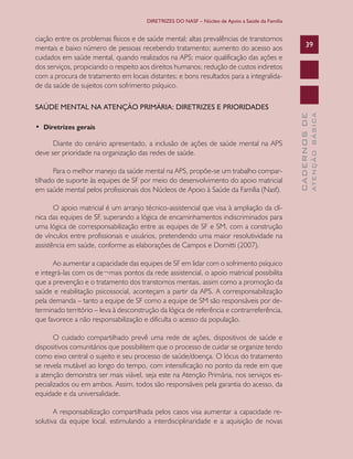 DIRETRIZES DO NASF – Núcleo de Apoio a Saúde da Família

ciação entre os problemas físicos e de saúde mental; altas prevalências de transtornos
mentais e baixo número de pessoas recebendo tratamento; aumento do acesso aos
cuidados em saúde mental, quando realizados na APS; maior qualificação das ações e
dos serviços, propiciando o respeito aos direitos humanos; redução de custos indiretos
com a procura de tratamento em locais distantes; e bons resultados para a integralidade da saúde de sujeitos com sofrimento psíquico.

39

Diante do cenário apresentado, a inclusão de ações de saúde mental na APS
deve ser prioridade na organização das redes de saúde.
Para o melhor manejo da saúde mental na APS, propõe-se um trabalho compartilhado de suporte às equipes de SF por meio do desenvolvimento do apoio matricial
em saúde mental pelos profissionais dos Núcleos de Apoio à Saúde da Família (Nasf).
O apoio matricial é um arranjo técnico-assistencial que visa à ampliação da clínica das equipes de SF, superando a lógica de encaminhamentos indiscriminados para
uma lógica de corresponsabilização entre as equipes de SF e SM, com a construção
de vínculos entre profissionais e usuários, pretendendo uma maior resolutividade na
assistência em saúde, conforme as elaborações de Campos e Domitti (2007).
Ao aumentar a capacidade das equipes de SF em lidar com o sofrimento psíquico
e integrá-las com os de¬mais pontos da rede assistencial, o apoio matricial possibilita
que a prevenção e o tratamento dos transtornos mentais, assim como a promoção da
saúde e reabilitação psicossocial, aconteçam a partir da APS. A corresponsabilização
pela demanda – tanto a equipe de SF como a equipe de SM são responsáveis por determinado território – leva à desconstrução da lógica de referência e contrarreferência,
que favorece a não responsabilização e dificulta o acesso da população.
O cuidado compartilhado prevê uma rede de ações, dispositivos de saúde e
dispositivos comunitários que possibilitem que o processo de cuidar se organize tendo
como eixo central o sujeito e seu processo de saúde/doença. O lócus do tratamento
se revela mutável ao longo do tempo, com intensificação no ponto da rede em que
a atenção demonstra ser mais viável, seja este na Atenção Primária, nos serviços especializados ou em ambos. Assim, todos são responsáveis pela garantia do acesso, da
equidade e da universalidade.
A responsabilização compartilhada pelos casos visa aumentar a capacidade resolutiva da equipe local, estimulando a interdisciplinaridade e a aquisição de novas

ATENÇÃO BÁSICA

•  Diretrizes gerais

CADERNOS DE

SAÚDE MENTAL NA ATENÇÃO PRIMÁRIA: DIRETRIZES E PRIORIDADES

 