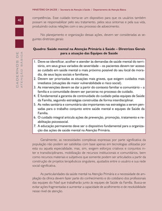 MINISTÉRIO DA SAÚDE / Secretaria de Atenção à Saúde / Departamento de Atenção Básica

40

competências. Esse cuidado torna-se um dispositivo para que os usuários também
possam se responsabilizar pelo seu tratamento, pelos seus sintomas e pela sua vida,
produzindo outras relações com o seu processo de adoecimento.

ATENÇÃO BÁSICA

CADERNOS DE

No planejamento e organização dessas ações, devem ser consideradas as seguintes diretrizes gerais:
Quadro: Saúde mental na Atenção Primária à Saúde – Diretrizes Gerais
para a atuação das Equipes de Saúde
1.	 Deve-se identificar, acolher e atender às demandas de saúde mental do território, em seus graus variados de severidade – os pacientes devem ter acesso
ao cuidado em saúde mental o mais próximo possível do seu local de moradia, de seus laços sociais e familiares.
2.	 Devem ser priorizadas as situações mais graves, que exigem cuidados mais
imediatos (situações de maior vulnerabilidade e risco social).
3.	 As intervenções devem se dar a partir do contexto familiar e comunitário – a
família e a comunidade devem ser parceiras no processo de cuidado.
4.	 É fundamental a garantia de continuidade do cuidado pelas equipes de Saúde
da Família, seguindo estratégias construídas de forma interdisciplinar.
5.	 As redes sanitária e comunitária são importantes nas estratégias a serem pensadas para o trabalho conjunto entre saúde mental e equipes de Saúde da
Família.
6.	 O cuidado integral articula ações de prevenção, promoção, tratamento e reabilitação psicossocial.
7.	 A educação permanente deve ser o dispositivo fundamental para a organização das ações de saúde mental na Atenção Primária.
Geralmente, as necessidades complexas expressas por parte significativa da
população não podem ser satisfeitas com base apenas em tecnologias utilizadas por
esta ou aquela especialidade, mas, sim, exigem esforços criativos e conjuntos inter e transdisciplinares, mobilização de recursos institucionais e comunitários, bem
como recursos materiais e subjetivos que somente podem ser articulados a partir da
construção de projetos terapêuticos singulares, ajustados entre o usuário e sua rede
social significativa.
As particularidades da saúde mental na Atenção Primária e a necessidade de ampliação da clínica devem fazer parte do conhecimento e do cotidiano dos profissionais
das equipes do Nasf que trabalharão junto às equipes de Saúde da Família. Busca-se
evitar ações fragmentadas e aumentar a capacidade de acolhimento e de resolubilidade
nesse nível de atenção.

 