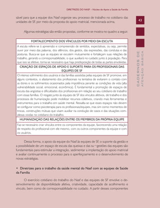 DIRETRIZES DO NASF – Núcleo de Apoio a Saúde da Família

sável para que a equipe dos Nasf organize seu processo de trabalho no cotidiano das
unidades de SF, por meio da proposta do apoio matricial, mencionada acima.

43

Algumas estratégias são então propostas, conforme se mostra no quadro a seguir.

Faz-se necessário criar vínculos entre os componentes da equipe, favorecendo uma relação
de respeito do profissional com ele mesmo, com os outros componentes da equipe e com
os usuários.

Dessa forma, o apoio da equipe do Nasf às equipes de SF, o suporte da gestão e
a possibilidade de um espaço de escuta das queixas e das su¬gestões das equipes são
fundamentais para estimular a integração, sedimentar a implantação do apoio matricial
e avaliar continuamente o processo para o aperfeiçoamento e o desenvolvimento de
novas estratégias.
•  Diretrizes para o trabalho da saúde mental do Nasf com as equipes de Saúde
da Família
O exercício cotidiano do trabalho do Nasf e das equipes de SF envolve o desenvolvimento de disponibilidade afetiva, criatividade, capacidade de acolhimento e
vínculo, bem como de corresponsabilidade no cuidado. A partir desses componentes

ATENÇÃO BÁSICA

A escuta refere-se à apreensão e compreensão de sentidos, expectativas, ou seja, permite
ouvir por meio das palavras, dos silêncios, dos gestos, das expressões, das condutas e das
posturas. Busca-se que as equipes se escutem mutuamente e fortaleçam suas relações de
trabalho, gerando a corresponsabilidade, o que auxiliará no cuidado junto à população. Para
que isso se efetive, torna-se necessário que haja predisposição de todas as partes envolvidas.
CRIAÇÃO DE ESPAÇOS DE APOIO E SUPORTE PARA OS PROFISSIONAIS DAS
EQUIPES DE SF
O intenso sofrimento dos usuários e das famílias assistidas pelas equipes de SF promove, em
alguns contextos, o afastamento dos profissionais na tentativa de evitarem o contato com
as dores e os sofrimentos ocasionados pela impotência perante as condições de vida (alta
vulnerabilidade social, emocional, econômica). É fundamental a promoção de espaços de
escuta das angústias e dificuldades dos profissionais em relação ao seu cotidiano de trabalho
com essas famílias. O resgate junto às equipes de SF dos vínculos afetivos, de trabalho e dos
processos de humanização pode mobilizar recursos coletivos, criando mais ferramentas e
instrumentos para o trabalho em saúde mental. Ressalta-se que esses espaços não devem
se configurar como psicoterapia para os profissionais/equipes, mas sim como momentos de
trocas, construções mútuas que visam auxiliar na condução de casos e das situações complexas vividas no cotidiano do trabalho.
HUMANIZAÇÃO DAS RELAÇÕES ENTRE OS MEMBROS DA PRÓPRIA EQUIPE

CADERNOS DE

FORTALECIMENTO DOS VÍNCULOS POR MEIO DA ESCUTA

 
