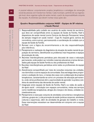 MINISTÉRIO DA SAÚDE / Secretaria de Atenção à Saúde / Departamento de Atenção Básica

44

é possível elaborar conjuntamente projetos terapêuticos e estratégias de reinserção
social das pessoas com transtornos mentais. Cada município, partindo de sua organização local, deve organizar ações de saúde mental, a partir da responsabilidade conjunta
das equipes. As diretrizes que devem nortear essas ações são:

ATENÇÃO BÁSICA

CADERNOS DE

Quadro: Responsabilidades conjuntas NASF – Equipes de SF relativas
à Saúde Mental
1.	 Responsabilidade pelo cuidado aos usuários de saúde mental do território,
que deve ser compartilhada entre as equipes de Saúde da Família, Nasf e
dispositivos de saúde mental (como Centros de Atenção Psicossocial, leitos
de atenção integral em saúde mental – Caps III, hospital geral, centros de
convivência, entre outros), permanecendo a coordenação do cuidado com a
equipe de Saúde da Família.
2. Romper com a lógica do encaminhamento e da não responsabilização
pós-referência.
3. Planejamento e realização do diagnóstico da situação de saúde mental da população do território, identificando os problemas mais frequentes e espaços
de produção de vida.
4. Reuniões interdisciplinares periódicas para discussão de casos e educação
permanente, onde podem ser incluídos materiais educativos e temas demandados pela equipe de Saúde Família ou dos profissionais do Nasf.
5. Reuniões interdisciplinares periódicas entre todos os profissionais da equipe
do Nasf.
6. Atendimento compartilhado por meio de consultas conjuntas nas unidades,
nos domicílios e outros espaços da comunidade. Essa estratégia deve proporcionar a avaliação de risco, o manejo dos casos com a elaboração de projetos
terapêuticos, caracterizando-se como um processo de educação permanente, onde vários profissionais têm a oportunidade de aprender na prática cotidiana do atendimento das demandas de saúde mental.
7. Integração entre equipes de Saúde da Família, Nasf e as redes de saúde e
de apoio social – articulação com espaços comunitários, visitas aos serviços
como residências terapêuticas, abrigos de crianças e de idosos, unidades socioeducativas etc.
8. Planejamento e execução conjunta de atividades comunitárias e terapêuticas
(oficinas, grupos etc.) e de promoção da saúde (práticas corporais, atividades
culturais e esportivas), além de atividades de geração de trabalho e renda.
Essas intervenções necessitam ser desenvolvidas em conjunto com a equipe
do Nasf.

 