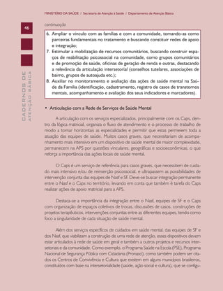 MINISTÉRIO DA SAÚDE / Secretaria de Atenção à Saúde / Departamento de Atenção Básica

ATENÇÃO BÁSICA

CADERNOS DE

46

continuação
6.	 Ampliar o vínculo com as famílias e com a comunidade, tomando-as como
parceiras fundamentais no tratamento e buscando constituir redes de apoio
e integração;
7.	 Estimular a mobilização de recursos comunitários, buscando construir espaços de reabilitação psicossocial na comunidade, como grupos comunitários
e de promoção de saúde, oficinas de geração de renda e outras, destacando
a relevância da articulação intersetorial (conselhos tutelares, associações de
bairro, grupos de autoajuda etc.);
8.	 Auxiliar no monitoramento e avaliação das ações de saúde mental na Saúde da Família (identificação, cadastramento, registro de casos de transtornos
mentais, acompanhamento e avaliação dos seus indicadores e marcadores).
•  Articulação com a Rede de Serviços de Saúde Mental
A articulação com os serviços especializados, principalmente com os Caps, dentro da lógica matricial, organiza o fluxo de atendimento e o processo de trabalho de
modo a tornar horizontais as especialidades e permitir que estas permeiem toda a
atuação das equipes de saúde. Muitos casos graves, que necessitariam de acompanhamento mais intensivo em um dispositivo de saúde mental de maior complexidade,
permanecem na APS por questões vinculares, geográficas e socioeconômicas, o que
reforça a importância das ações locais de saúde mental.
O Caps é um serviço de referência para casos graves, que necessitem de cuidado mais intensivo e/ou de reinserção psicossocial, e ultrapassem as possibilidades de
intervenção conjunta das equipes de Nasf e SF. Deve-se buscar integração permanente
entre o Nasf e o Caps no território, levando em conta que também é tarefa do Caps
realizar ações de apoio matricial para a APS.
Destaca-se a importância da integração entre o Nasf, equipes de SF e o Caps
com organização de espaços coletivos de trocas, discussões de casos, construções de
projetos terapêuticos, intervenções conjuntas entre as diferentes equipes, tendo como
foco a singularidade de cada situação de saúde mental.
Além dos serviços específicos de cuidados em saúde mental, das equipes de SF e
dos Nasf, que viabilizam a construção de uma rede de atenção, esses dispositivos devem
estar articulados à rede de saúde em geral e também a outros projetos e recursos intersetoriais e da comunidade. Como exemplo, o Programa Saúde na Escola (PSE), Programa
Nacional de Segurança Pública com Cidadania (Pronasci), como também podem ser citados os Centros de Convivência e Cultura que existem em alguns municípios brasileiros,
constituídos com base na intersetorialidade (saúde, ação social e cultura), que se configu-

 