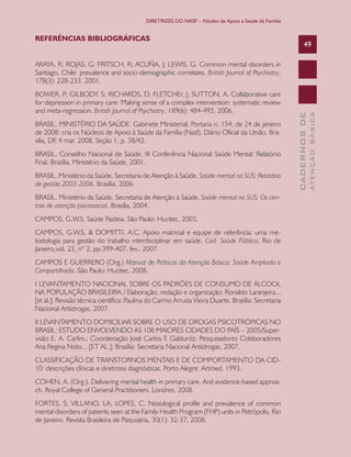 DIRETRIZES DO NASF – Núcleo de Apoio a Saúde da Família

REFERÊNCIAS BIBLIOGRÁFICAS

49

BRASIL, MINISTÉRIO DA SAÚDE. Gabinete Ministerial. Portaria n. 154, de 24 de janeiro
de 2008: cria os Núcleos de Apoio à Saúde da Família (Nasf). Diário Oficial da União, Brasília, DF, 4 mar. 2008. Seção 1, p. 38/42.
BRASIL. Conselho Nacional de Saúde. III Conferência Nacional Saúde Mental: Relatório
Final. Brasília, Ministério da Saúde, 2001.
BRASIL. Ministério da Saúde. Secretaria de Atenção à Saúde. Saúde mental no SUS: Relatório
de gestão 2003-2006. Brasília, 2006
BRASIL. Ministério da Saúde. Secretaria de Atenção à Saúde. Saúde mental no SUS: Os centros de atenção psicossocial. Brasília, 2004.
CAMPOS, G.W.S. Saúde Paideia. São Paulo: Hucitec, 2003.
CAMPOS, G.W.S. & DOMITTI, A.C. Apoio matricial e equipe de referência: uma metodologia para gestão do trabalho interdisciplinar em saúde. Cad. Saúde Pública, Rio de
Janeiro,vol. 23, nº 2, pp.399-407, fev., 2007.
CAMPOS E GUERRERO (Org.) Manual de Práticas da Atenção Básica: Saúde Ampliada e
Compartilhada. São Paulo: Hucitec, 2008.
I LEVANTAMENTO NACIONAL SOBRE OS PADRÕES DE CONSUMO DE ÁLCOOL
NA POPULAÇÃO BRASILEIRA / Elaboração, redação e organização: Ronaldo Laranjeira...
[et al.]; Revisão técnica científica: Paulina do Carmo Arruda Vieira Duarte. Brasília: Secretaria
Nacional Antidrogas, 2007.
II LEVANTAMENTO DOMICILIAR SOBRE O USO DE DROGAS PSICOTRÓPICAS NO
BRASIL: ESTUDO ENVOLVENDO AS 108 MAIORES CIDADES DO PAÍS – 2005/Supervisão E. A. Carlini.; Coordenação José Carlos F. Galduróz; Pesquisadores Colaboradores
Ana Regina Noto... [ET AL.]; Brasília: Secretaria Nacional Antidrogas, 2007.
CLASSIFICAÇÃO DE TRANSTORNOS MENTAIS E DE COMPORTAMENTO DA CID10: descrições clínicas e diretrizes diagnósticas. Porto Alegre: Artmed, 1993.
COHEN, A. (Org.). Delivering mental health in primary care. And evidence-based approach. Royal College of General Practitioners. Londres, 2008.
FORTES, S; VILLANO, LA; LOPES, C. Nosological profile and prevalence of common
mental disorders of patients seen at the Family Health Program (FHP) units in Petrópolis, Rio
de Janeiro. Revista Brasileira de Psiquiatria, 30(1): 32-37, 2008.

ATENÇÃO BÁSICA

BOWER, P; GILBODY, S; RICHARDS, D; FLETCHEr, J; SUTTON, A. Collaborative care
for depression in primary care: Making sense of a complex intervention: systematic review
and meta-regression. British Journal of Psychiatry, 189(6): 484-493, 2006.

CADERNOS DE

ARAYA, R; ROJAS, G; FRITSCH, R; ACUÑA, J; LEWIS, G. Common mental disorders in
Santiago, Chile: prevalence and socio-demographic correlates. British Journal of Psychiatry,
178(3): 228-233, 2001.

 