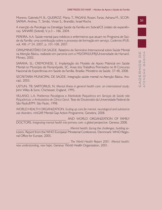 DIRETRIZES DO NASF – Núcleo de Apoio a Saúde da Família

Moreno, Gabriela M. B., QUEIROZ, Maria. T., PAGANI, Rosani, Farias, Adriana M., SCORSAFAVA, Andrea. T., Simão. Vivian S,, Brandão, Israel Rocha

51

A inserção da Psicologia na Estratégia Saúde da Família em Sobral/CE (relato de experiência). SANARE (Sobral), V, p.3 – 186, 2004.

SARAIVA, SL; CREMONESE, E. Implantação do Modelo de Apoio Matricial em Saúde
Mental no Município de Florianópolis, SC. Anais dos Trabalhos Premiados no III Concurso
Nacional de Experiências em Saúde da Família. Brasília: Ministério da Saúde, 37-48, 2008.
SECRETARIA MUNICIPAL DE SAÚDE. Integração saúde mental na Atenção Básica. Aracajú, 2003.
USTUN, TB; SARTORIUS, N. Mental illness in general health care: an international study.
John Wiley & Sons: Chichesser, England, 1995.
VILLANO, L.A. Problemas Psicológicos e Morbidade Psiquiátrica em Serviços de Saúde não
Psiquiátricos: o Ambulatório de Clínica Geral. Tese de Doutorado da Universidade Federal de
São Paulo/EPM. São Paulo, 1998.
WORLD HEALTH ORGANIZATION. Scaling up care for mental, neurological and substance
use disorders. mhGAP Mental Gap Action Programme. Genebra, 2008.
.
_______________________________ AND WORLD ORGANIZATION OF FAMILY
DOCTORS. Integrating mental health into primary care: a global perspective. Geneva: 2008.
________________________________. Mental health: facing the challenges, building solutions. Report from the WHO European Ministerial Conference. Denmnark: WHO Regional Office for Europe, 2005.
________________________________. The World Health Report 2001. Mental health:
new understanding, new hope. Geneva: World Health Organization, 2001.

ATENÇÃO BÁSICA

OPAS/MINISTÉRIO DA SAÚDE. Relatório do Seminário Internacional sobre Saúde Mental
na Atenção Básica, realizado em parceria com o MS/OPAS/UFRJ/Universidade de Harvard.
Mimeo, 2002.

CADERNOS DE

PEREIRA, A.A. Saúde mental para médicos e enfermeiros que atuam no Programa de Saúde da Família: uma contribuição sobre o processo de formação em serviço. Cadernos IPUB,
vol. XIII, nº 24, 2007, p. 101-108, 2007.

 