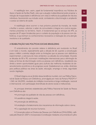 DIRETRIZES DO NASF – Núcleo de Apoio a Saúde da Família

A REABILITAÇÃO NAS POLÍTICAS SOCIAIS BRASILEIRAS
O entendimento do conceito relativo à deficiência vem evoluindo no Brasil
e em todo o mundo, especialmente após a década de 60, quando a conceituação
passa a refletir a estreita relação entre as limitações que as pessoas com deficiência
experimentam, a estrutura do meio ambiente e as atitudes da comunidade. Durante
as décadas de 80 e 90, ocorreram mobilizações internacionais para a eliminação de
todas as formas de discriminação contra as pessoas com deficiência, ressaltando seu
direito a terem oportunidades iguais para usufruto das melhorias resultantes do desenvolvimento econômico e do progresso social. Estabeleceram-se, então, diretrizes
para políticas públicas nas áreas da saúde, educação, emprego e renda, seguridade
social e legislação.
O Brasil integrou-se ao âmbito dessa tendência mundial, com sua Política Nacional de Saúde da Pessoa com Deficiência, promulgada por meio da Portaria MS/GM nº
1.060, de 5/6/2002, resultado de múltiplos movimentos e longa mobilização, nacional
e internacional, com participação diversificada de atores sociais e institucionais.
As principais diretrizes estabelecidas pela Política Nacional de Saúde da Pessoa
com Deficiência são:
•	 promoção da qualidade de vida das pessoas com deficiência,
A
•	 assistência integral à saúde,
A
•	 prevenção de deficiências,
A
•	 ampliação e fortalecimento dos mecanismos de informação sobre o tema;
A
•	 a capacitação de recursos humanos. 	
E
A Convenção sobre os Direitos das Pessoas com Deficiência (ONU/2006), ratificada pelo Brasil em 2007 e incorporada à Constituição mediante uma emenda em julho

ATENÇÃO BÁSICA

A reabilitação deve ocorrer o mais próximo possível da moradia, de modo
a facilitar o acesso, valorizar o saber da comunidade e integrar-se a outros equipamentos presentes no território. Assim, é fundamental que os serviços de APS, as
equipes de SF sejam fortalecidas para o cuidado da população e da pessoa com deficiência, e que tenham os conhecimentos necessários à realização de uma atenção
resolutiva e de qualidade.

53

CADERNOS DE

A reabilitação tem, assim, papel de fundamental importância nos Núcleos de
Apoio à Saúde da Família (Nasf), visto que a atuação multiprofissional pode propiciar a
redução de incapacidades e deficiências com vistas à melhoria da qualidade de vida dos
indivíduos, favorecendo sua inclusão social, combatendo a discriminação e ampliando
o acesso ao sistema de saúde.

 