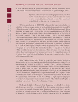 MINISTÉRIO DA SAÚDE / Secretaria de Atenção à Saúde / Departamento de Atenção Básica

54

de 2008, trata mais uma vez da garantia aos direitos civis, políticos, econômicos, sociais
e culturais das pessoas com deficiência, e as definem, em seu primeiro artigo, como:

ATENÇÃO BÁSICA

CADERNOS DE

“Aquelas que têm impedimentos de longo prazo de natureza física,
mental, intelectual ou sensorial, os quais, em interação com diversas
barreiras, podem obstruir sua participação plena e efetiva na sociedade
em igualdade de condições com as demais pessoas”.

O Censo populacional do IBGE/2000, utilizando abordagem conceitual e metodológica ampla, de autopercepção de funcionalidade/incapacidade, identificou 24,6
milhões de pessoas, no Brasil, com algum tipo de deficiência, incluindo desde alguma
dificuldade para andar, ouvir e enxergar, até as graves lesões incapacitantes (14,5% da
população brasileira). Nesse total de 24,6 milhões, foram detectadas 48% de pessoas
com deficiência visual, 23% com deficiência motora, 17% com deficiência auditiva,
8% com deficiência intelectual e 4% com deficiência física. A contagem incluiu mais de
sete milhões de idosos com dificuldades para se locomover, ver e/ou ouvir, representando 29% do total de pessoas com deficiência. Ao se considerar apenas as pessoas
com limitações mais severas (percepção de incapacidade), o percentual encontrado
foi de 2,5% do total da população (4,3 milhões de pessoas). Desse total, também a
participação da pessoa idosa é alta, representando 25%, ou seja, pouco mais de um
milhão, com 60 anos ou mais. Contudo devem ficar claro que, embora as doenças
crônico-degenerativas possam levar ao desenvolvimento de incapacidades e a perda
de autonomia, o envelhecimento fisiológico não acarreta, necessariamente, o desenvolvimento de deficiências.
Ainda é válido ressaltar que, devido ao progressivo aumento do contingente
populacional idoso em nosso país e a maior incidência/prevalência de doenças crônicodegenerativas, em dezembro de 1999, foi instituída a Política Nacional da Saúde do
Idoso, atendendo à necessidade do setor saúde em dispor de uma política referente à
saúde da pessoa idosa. Essa política, em sua introdução, assume que o principal problema que pode afetar o idoso, como consequência da evolução de suas enfermidades
e de seu estilo de vida, é a perda de sua capacidade funcional, isto é, a perda das habilidades físicas e mentais necessárias para a realização de suas atividades de vida diária
(AVD) e atividades instrumentais de vida diária (AIVD). O objetivo principal é proporcionar ou manter a pessoa idosa exercendo de forma independente suas funções na
sociedade, prevenindo o desenvolvimento de deficiências.
No âmbito do SUS, a política de inclusão das pessoas com deficiência em toda a
rede de serviços reconhece a necessidade de se dar respostas às complexas questões
que envolvem a qualidade de vida e saúde das pessoas com deficiência. É importante registrar o entendimento de que a reabilitação/habilitação, com vistas à inclusão
da pessoa com deficiência, deve ocorrer, também, mediante ações da comunidade,

 