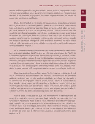 DIRETRIZES DO NASF – Núcleo de Apoio a Saúde da Família

Atuar preventivamente sobre os fatores causadores de deficiências constitui também uma responsabilidade da APS e deve ser reforçada pelas equipes dos Nasf. É de
fundamental importância mapear áreas de maior risco para crianças, mulheres, adolescentes, jovens, adultos e idosos. E, quando já instalada uma incapacidade funcional ou
deficiência, será preciso também conhecer a prevalência nas comunidades, mapeando
e analisando os casos existentes. Há que se analisar, ainda, as condições de acessibilidade que são, ou não, oferecidas pelos ambientes públicos, como ruas, calçadas, transporte, praças e parques, edifícios (guias rebaixadas, rampas, portas largas, sanitários).
Uma atuação integral dos profissionais do Nasf, inclusive de reabilitação, deverá
incluir a mobilização da comunidade e seus recursos; a transformação dos ambientes
públicos e coletivos para permitir ampla acessibilidade; a melhoria da informação e
da comunicação em linguagem acessível (Braille, Libras, Tadoma e outros sistemas).
Uma atuação integral deverá também envolver as famílias no cuidado e incluir sem
discriminação as pessoas com deficiência na vida da comunidade. Para tanto há que se
trabalhar para que a comunidade possa reconhecer seus próprios recursos, auxiliando
o desenvolvimento das potencialidades das pessoas com deficiências.
Não se pode se esquecer de que será imprescindível o estabelecimento de
canais de comunicação entre as equipes de Saúde da família e a equipe dos Nasf e as
Unidades de Reabilitação (física, auditiva, visual, intelectual) existentes em cada localidade ou região, para que se possa proceder aos encaminhamentos para cuidados que
envolvam maior nível tecnológico, bem como o fornecimento de órteses, próteses,
meios auxiliares de locomoção, bolsas de ostomia, recursos ópticos, estabelecendose também os canais para o retorno desses usuários e seu acompanhamento pelas
equipes de SF.

ATENÇÃO BÁSICA

Dados de mortalidade e morbidade, por causas, sexo e faixas etárias, analisados
em função de mapas do território, poderão apontar as prioridades e os locais mais críticos onde deverão se concentrar esforços. Dessa forma, se poderá saber, por exemplo, onde pedestres e ciclistas são atropelados; quantas crianças nasceram com sífilis
congênita, com fissura labiopalatal e com lesões cerebrais graves; quais as condições
de trabalho em construções, fábricas e domicílios, e seus riscos para acidentes ou doenças do trabalho; quantos idosos estão restritos ao leito e por qual motivo; a situação
dos diabéticos da área de abrangência; como está sendo realizado o pré-natal; onde a
violência está mais presente; e se os cuidados com os recém-nascidos são prestados
com qualidade nos hospitais.

57

CADERNOS DE

sempre está incorporada à formação acadêmica. Assim, poderão participar do planejamento e programação de ações que promovam impacto positivo nos indicadores que
retratam as necessidades da população, moradora daquele território, em termos de
prevenção, assistência e reabilitação.

 