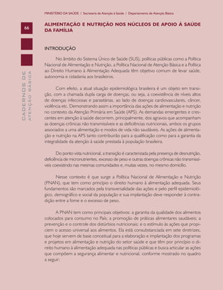 MINISTÉRIO DA SAÚDE / Secretaria de Atenção à Saúde / Departamento de Atenção Básica

66

ALIMENTAÇÃO E NUTRIÇÃO NOS NÚCLEOS DE APOIO À SAÚDE
DA FAMÍLIA

ATENÇÃO BÁSICA

CADERNOS DE

INTRODUÇÃO
No âmbito do Sistema Único de Saúde (SUS), políticas públicas como a Política
Nacional de Alimentação e Nutrição, a Política Nacional de Atenção Básica e a Política
ao Direito Humano à Alimentação Adequada têm objetivo comum de levar saúde,
autonomia e cidadania aos brasileiros.
Com efeito, a atual situação epidemiológica brasileira é um objeto em transição, com a chamada dupla carga de doenças, ou seja, a coexistência de níveis altos
de doenças infecciosas e parasitárias, ao lado de doenças cardiovasculares, câncer,
violência etc. Demonstrando assim a importância das ações de alimentação e nutrição
no contexto da Atenção Primária em Saúde (APS). As demandas emergentes e crescentes em atenção à saúde decorrem, principalmente, dos agravos que acompanham
as doenças crônicas não transmissíveis e as deficiências nutricionais, ambos os grupos
associados a uma alimentação e modos de vida não saudáveis. As ações de alimentação e nutrição na APS tanto contribuirão para a qualificação como para a garantia da
integralidade da atenção à saúde prestada à população brasileira.
Do ponto vista nutricional, a transição é caracterizada pela presença de desnutrição,
deficiência de micronutrientes, excesso de peso e outras doenças crônicas não transmissíveis coexistindo nas mesmas comunidades e, muitas vezes, no mesmo domicílio.
Nesse contexto é que surge a Política Nacional de Alimentação e Nutrição
(PNAN), que tem como princípio o direito humano à alimentação adequada. Seus
fundamentos são marcados pela transversalidade das ações e pelo perfil epidemiológico, demográfico e social da população e sua implantação deve responder à contradição entre a fome e o excesso de peso.
A PNAN tem como principais objetivos: a garantia da qualidade dos alimentos
colocados para consumo no País; a promoção de práticas alimentares saudáveis; a
prevenção e o controle dos distúrbios nutricionais; e o estímulo às ações que propiciem o acesso universal aos alimentos. Ela está consubstanciada em sete diretrizes,
que hoje servem de base conceitual para a elaboração e implantação dos programas
e projetos em alimentação e nutrição do setor saúde e que têm por princípio o direito humano à alimentação adequada nas políticas públicas e busca articular as ações
que compõem a segurança alimentar e nutricional, conforme mostrado no quadro
a seguir:

 