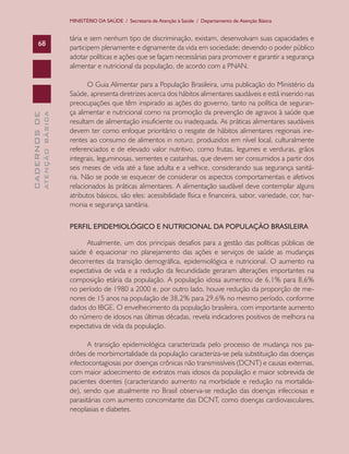 MINISTÉRIO DA SAÚDE / Secretaria de Atenção à Saúde / Departamento de Atenção Básica

ATENÇÃO BÁSICA

CADERNOS DE

68

tária e sem nenhum tipo de discriminação, existam, desenvolvam suas capacidades e
participem plenamente e dignamente da vida em sociedade; devendo o poder público
adotar políticas e ações que se façam necessárias para promover e garantir a segurança
alimentar e nutricional da população, de acordo com a PNAN.
O Guia Alimentar para a População Brasileira, uma publicação do Ministério da
Saúde, apresenta diretrizes acerca dos hábitos alimentares saudáveis e está inserido nas
preocupações que têm inspirado as ações do governo, tanto na política de segurança alimentar e nutricional como na promoção da prevenção de agravos à saúde que
resultam de alimentação insuficiente ou inadequada. As práticas alimentares saudáveis
devem ter como enfoque prioritário o resgate de hábitos alimentares regionais inerentes ao consumo de alimentos in natura, produzidos em nível local, culturalmente
referenciados e de elevado valor nutritivo, como frutas, legumes e verduras, grãos
integrais, leguminosas, sementes e castanhas, que devem ser consumidos a partir dos
seis meses de vida até a fase adulta e a velhice, considerando sua segurança sanitária. Não se pode se esquecer de considerar os aspectos comportamentais e afetivos
relacionados às práticas alimentares. A alimentação saudável deve contemplar alguns
atributos básicos, são eles: acessibilidade física e financeira, sabor, variedade, cor, harmonia e segurança sanitária.
PERFIL EPIDEMIOLÓGICO E NUTRICIONAL DA POPULAÇÃO BRASILEIRA
Atualmente, um dos principais desafios para a gestão das políticas públicas de
saúde é equacionar no planejamento das ações e serviços de saúde as mudanças
decorrentes da transição demográfica, epidemiológica e nutricional. O aumento na
expectativa de vida e a redução da fecundidade geraram alterações importantes na
composição etária da população. A população idosa aumentou de 6,1% para 8,6%
no período de 1980 a 2000 e, por outro lado, houve redução da proporção de menores de 15 anos na população de 38,2% para 29,6% no mesmo período, conforme
dados do IBGE. O envelhecimento da população brasileira, com importante aumento
do número de idosos nas últimas décadas, revela indicadores positivos de melhora na
expectativa de vida da população.
A transição epidemiológica caracterizada pelo processo de mudança nos padrões de morbimortalidade da população caracteriza-se pela substituição das doenças
infectocontagiosas por doenças crônicas não transmissíveis (DCNT) e causas externas,
com maior adoecimento de extratos mais idosos da população e maior sobrevida de
pacientes doentes (caracterizando aumento na morbidade e redução na mortalidade), sendo que atualmente no Brasil observa-se redução das doenças infecciosas e
parasitárias com aumento concomitante das DCNT, como doenças cardiovasculares,
neoplasias e diabetes.

 