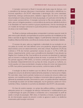 DIRETRIZES DO NASF – Núcleo de Apoio a Saúde da Família

O excesso de peso, pela sua magnitude e velocidade da sua evolução em vários países do mundo, tem sido definido como uma pandemia, atingindo tanto países
desenvolvidos como em desenvolvimento, entre eles o Brasil. Atualmente 39,2% das
mulheres e 41% dos homens apresentam excesso de peso e 12,7% e 8,8% são
obesos, respectivamente, sendo a que a prevalência de obesidade é mais elevada nas
Regiões Sul e Sudeste do País. Essa tendência de aumento da obesidade foi registrada
para os homens e mulheres de todas as faixas de renda, no período de 1974 a 1989.
No período seguinte (1989–2003), os homens continuaram apresentando aumento
da obesidade independentemente de sua faixa de renda, enquanto as mulheres, somente aquelas com baixa escolaridade e situadas nas faixas de renda mais baixas (entre
as 40% mais pobres) apresentaram esse aumento, conforme dados do IBGE.
A evolução da dieta do brasileiro que nos últimos 30 anos mostra tendência de
redução de consumo de alimentos tradicionalmente presentes na mesma (arroz e feijão).
Por outro lado, nesse mesmo período manteve-se um excesso de consumo relativo aos
açúcares, com insuficiência de frutas e hortaliças e incremento dieta em gorduras, principalmente da variedade saturadas. Demonstra-se, assim, um padrão alimentar inadequado
à manutenção da saúde com tal dieta inadequada, rica em gorduras e pobre em micronutrientes e fibras, resultando no aumento da obesidade e das DCNT a ela associadas.
Em face do cenário exposto, no campo das políticas públicas, a resposta mais
adequada parece ser a conjugação de esforços intersetoriais e multidisciplinares para
a implementação de ações articuladas e condizentes com a necessidade do perfil de
saúde e nutrição da população. Além disso, é imperativa a inclusão, na agenda da saúde, de intervenções capazes de prevenir e evitar os agravos à saúde e os desfechos
ocasionados pela transição nutricional.

ATENÇÃO BÁSICA

No Brasil, as doenças cardiovasculares correspondem à primeira causa de morte há
pelo menos quatro décadas, acompanhadas do aumento expressivo da mortalidade por diabetes e ascensão de algumas neoplasias malignas. O perfil alimentar observado nas famílias
brasileiras influencia fortemente a ocorrência do excesso de peso, hipertensão e diabetes.

69

CADERNOS DE

A transição nutricional no Brasil é marcada pela dupla carga de doenças, com
a coexistência de doenças infecciosas e transmissíveis, desnutrição e deficiências nutricionais específicas e de DCNT relacionadas à alimentação, tais como obesidade,
hipertensão, doenças cardiovasculares, diabetes e alguns tipos de câncer, e tem sido
documentada em todas as faixas de renda da população, em particular entre famílias de
menor poder socioeconômico. A transição nutricional no País chama atenção, entretanto, para um intrigante paradoxo: a concomitância da anemia por deficiência de ferro
e da obesidade nos mesmos cenários e grupos populacionais, sinal da manutenção de
um modelo de transição nutricional no qual ainda perdura a sobreposição do padrão,
do atraso e da modernidade.

 