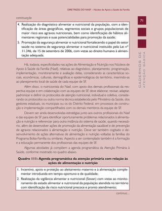DIRETRIZES DO NASF – Núcleo de Apoio a Saúde da Família

Há, todavia, especificidades nas ações de Alimentação e Nutrição nos Núcleos de
Apoio à Saúde da Família (Nasf), relativas ao diagnóstico, planejamento, programação,
implementação, monitoramente e avaliação delas, considerando as características sociais, econômicas, culturais, demográficas e epidemiológicas do território, inserindo-as
ao planejamento local de saúde de cada equipe de SF.
Além disso, o nutricionista do Nasf, com apoio dos demais profissionais da respectiva equipe e em colaboração com as equipes de SF, deve elaborar, revisar, adaptar,
padronizar e definir os protocolos de atenção nutricional, individual e coletiva, considerando os protocolos ou outra norma técnica estabelecida pelo Ministério da Saúde, dos
gestores estaduais, os municipais ou os do Distrito Federal, em processos de construção e implementação compartilhados com os demais membros da equipe de SF.
Devem ser ainda desenvolvidas estratégias junto aos outros profissionais do Nasf
e das equipes de SF para identificar oportunamente problemas relacionados à alimentação e nutrição e referenciar para outra instância do sistema de saúde, quando necessário, além de desenvolver ações de promoção da alimentação saudável e de prevenção
de agravos relacionados à alimentação e nutrição. Deve ser também cogitado o desenvolvimento de ações alternativas de alimentação e nutrição voltadas às famílias do
Programa Bolsa-Família ou similares. Aspecto a ser contemplado também é a formação
e a educação permanente dos profissionais das equipes de SF.
Algumas atividades já compõem a agenda programática da Atenção Primária à
Saúde, conforme mostrado no quadro abaixo.
Quadro 111: Agenda programática da atenção primária com relação às
ações de alimentação e nutrição
1.	 Incentivo, apoio e proteção ao aleitamento materno e à alimentação complementar introduzida em tempo oportuno e de qualidade;
2.	 Realização da vigilância alimentar e nutricional (Sisvan) com vistas ao monitoramento do estado alimentar e nutricional da população atendida no território
com identificação de risco nutricional precoce e pronto atendimento;
continua...

ATENÇÃO BÁSICA

4.	 Realização do diagnóstico alimentar e nutricional da população, com a identificação de áreas geográficas, segmentos sociais e grupos populacionais de
maior risco aos agravos nutricionais, bem como identificação de hábitos alimentares regionais e suas potencialidades para promoção da saúde;
5.	 Promoção da segurança alimentar e nutricional fortalecendo o papel do setor
saúde no sistema de segurança alimentar e nutricional instituído pela Lei nº
11.346, de 15 de setembro de 2006, com vistas ao direito humano à alimentação adequada.

71

CADERNOS DE

continuação

 