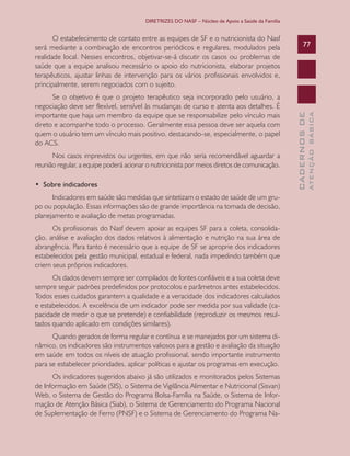 DIRETRIZES DO NASF – Núcleo de Apoio a Saúde da Família

Nos casos imprevistos ou urgentes, em que não seria recomendável aguardar a
reunião regular, a equipe poderá acionar o nutricionista por meios diretos de comunicação.
•  Sobre indicadores
Indicadores em saúde são medidas que sintetizam o estado de saúde de um grupo ou população. Essas informações são de grande importância na tomada de decisão,
planejamento e avaliação de metas programadas.
Os profissionais do Nasf devem apoiar as equipes SF para a coleta, consolidação, análise e avaliação dos dados relativos à alimentação e nutrição na sua área de
abrangência. Para tanto é necessário que a equipe de SF se aproprie dos indicadores
estabelecidos pela gestão municipal, estadual e federal, nada impedindo também que
criem seus próprios indicadores.
Os dados devem sempre ser compilados de fontes confiáveis e a sua coleta deve
sempre seguir padrões predefinidos por protocolos e parâmetros antes estabelecidos.
Todos esses cuidados garantem a qualidade e a veracidade dos indicadores calculados
e estabelecidos. A excelência de um indicador pode ser medida por sua validade (capacidade de medir o que se pretende) e confiabilidade (reproduzir os mesmos resultados quando aplicado em condições similares).
Quando gerados de forma regular e contínua e se manejados por um sistema dinâmico, os indicadores são instrumentos valiosos para a gestão e avaliação da situação
em saúde em todos os níveis de atuação profissional, sendo importante instrumento
para se estabelecer prioridades, aplicar políticas e ajustar os programas em execução.
Os indicadores sugeridos abaixo já são utilizados e monitorados pelos Sistemas
de Informação em Saúde (SIS), o Sistema de Vigilância Alimentar e Nutricional (Sisvan)
Web, o Sistema de Gestão do Programa Bolsa-Família na Saúde, o Sistema de Informação de Atenção Básica (Siab), o Sistema de Gerenciamento do Programa Nacional
de Suplementação de Ferro (PNSF) e o Sistema de Gerenciamento do Programa Na-

ATENÇÃO BÁSICA

Se o objetivo é que o projeto terapêutico seja incorporado pelo usuário, a
negociação deve ser flexível, sensível às mudanças de curso e atenta aos detalhes. É
importante que haja um membro da equipe que se responsabilize pelo vínculo mais
direto e acompanhe todo o processo. Geralmente essa pessoa deve ser aquela com
quem o usuário tem um vínculo mais positivo, destacando-se, especialmente, o papel
do ACS.

77

CADERNOS DE

O estabelecimento de contato entre as equipes de SF e o nutricionista do Nasf
será mediante a combinação de encontros periódicos e regulares, modulados pela
realidade local. Nesses encontros, objetivar-se-á discutir os casos ou problemas de
saúde que a equipe analisou necessário o apoio do nutricionista, elaborar projetos
terapêuticos, ajustar linhas de intervenção para os vários profissionais envolvidos e,
principalmente, serem negociados com o sujeito.

 
