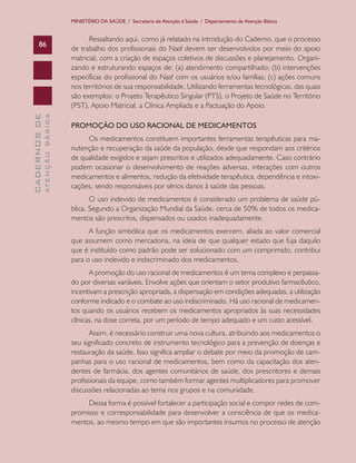 MINISTÉRIO DA SAÚDE / Secretaria de Atenção à Saúde / Departamento de Atenção Básica

ATENÇÃO BÁSICA

CADERNOS DE

86

Ressaltando aqui, como já relatado na introdução do Caderno, que o processo
de trabalho dos profissionais do Nasf devem ser desenvolvidos por meio do apoio
matricial, com a criação de espaços coletivos de discussões e planejamento. Organizando e estruturando espaços de: (a) atendimento compartilhado; (b) intervenções
específicas do profissional do Nasf com os usuários e/ou famílias; (c) ações comuns
nos territórios de sua responsabilidade. Utilizando ferramentas tecnológicas, das quais
são exemplos: o Projeto Terapêutico Singular (PTS), o Projeto de Saúde no Território
(PST), Apoio Matricial, a Clínica Ampliada e a Pactuação do Apoio.
PROMOÇÃO DO USO RACIONAL DE MEDICAMENTOS
Os medicamentos constituem importantes ferramentas terapêuticas para manutenção e recuperação da saúde da população, desde que respondam aos critérios
de qualidade exigidos e sejam prescritos e utilizados adequadamente. Caso contrário
podem ocasionar o desenvolvimento de reações adversas, interações com outros
medicamentos e alimentos, redução da efetividade terapêutica, dependência e intoxicações, sendo responsáveis por sérios danos à saúde das pessoas.
O uso indevido de medicamentos é considerado um problema de saúde pública. Segundo a Organização Mundial da Saúde, cerca de 50% de todos os medicamentos são prescritos, dispensados ou usados inadequadamente.
A função simbólica que os medicamentos exercem, aliada ao valor comercial
que assumem como mercadoria, na ideia de que qualquer estado que fuja daquilo
que é instituído como padrão pode ser solucionado com um comprimido, contribui
para o uso indevido e indiscriminado dos medicamentos.
A promoção do uso racional de medicamentos é um tema complexo e perpassado por diversas variáveis. Envolve ações que orientam o setor produtivo farmacêutico,
incentivam a prescrição apropriada, a dispensação em condições adequadas, a utilização
conforme indicado e o combate ao uso indiscriminado. Há uso racional de medicamentos quando os usuários recebem os medicamentos apropriados às suas necessidades
clínicas, na dose correta, por um período de tempo adequado e um custo acessível.
Assim, é necessário construir uma nova cultura, atribuindo aos medicamentos o
seu significado concreto de instrumento tecnológico para a prevenção de doenças e
restauração da saúde. Isso significa ampliar o debate por meio da promoção de campanhas para o uso racional de medicamentos, bem como da capacitação dos atendentes de farmácia, dos agentes comunitários de saúde, dos prescritores e demais
profissionais da equipe, como também formar agentes multiplicadores para promover
discussões relacionadas ao tema nos grupos e na comunidade.
Dessa forma é possível fortalecer a participação social e compor redes de compromisso e corresponsabilidade para desenvolver a consciência de que os medicamentos, ao mesmo tempo em que são importantes insumos no processo de atenção

 