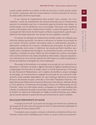 DIRETRIZES DO NASF – Núcleo de Apoio a Saúde da Família

Os estudos de utilização de medicamentos também podem ser utilizados para
direcionar esforços gerenciais, normativos e educativos no sentido da promoção do
uso racional. Fornecem também informações sobre os medicamentos prescritos e
dispensados, tendências de consumo, prevalência das prescrições, do perfil da população assistida, entre outras. E, finalmente, tais estudos permitem identificar associações entre a terapêutica farmacológica e as características sociais, econômicas, demográficas, condições de saúde, hábitos de vida e trabalho dos usuários; associações
entre eventos adversos e das classes terapêuticas selecionadas; subgrupos populacionais vulneráveis ao uso irracional, passíveis de intervenção e as classes terapêuticas e
formas farmacêuticas empregadas de modo inadequado.
Para auxiliar os farmacêuticos e as equipes na promoção do uso racional de medicamentos, o Ministério da Saúde, a Agência Nacional de Vigilância Sanitária (Anvisa) e
a Organização Pan-Americana de Saúde criaram o Comitê Nacional para a Promoção
do Uso Racional de Medicamentos, com o objetivo de identificar e propor estratégias
de articulação, de monitoramento e avaliação da promoção do uso racional de medicamentos. Essas entidades disponibilizam em seus endereços eletrônicos documentos
técnicos e ferramentas de apoio, entre eles: o Formulário Terapêutico Nacional, a Relação Nacional de Medicamentos Essenciais (Rename), fichas técnicas, diretrizes clínicas
e o livro eletrônico “Fundamentos Farmacológico-Clínicos dos Medicamentos de Uso
Corrente”, todos com informações isentas e embasadas em evidências científicas para
subsidiar os profissionais de saúde na prescrição e dispensação dos medicamentos. Existe também um Sistema de Notificações em Vigilância Sanitária (Notivisa), para notificação de eventos adversos e queixas técnicas por profissionais de saúde e cidadãos.
EDUCAÇÃO PERMANENTE EM SAÚDE
A inserção do tema AF no processo de educação permanente dos profissionais
das equipes de SF, bem como das equipes do Nasf, é fundamental para qualificação da
AF na Atenção Primária à Saúde (APS).
É necessário que as equipes conheçam as diretrizes e protocolos clínicos reconhecidos e desenvolvam habilidades para orientar os usuários sobre os procedimen-

ATENÇÃO BÁSICA

O uso racional de medicamentos deve envolver toda a equipe, mas o farmacêutico, a partir do entendimento das diversas dimensões que os medicamentos
assumem na sociedade atual, tem o importante papel de fomentar esse debate, na
própria equipe, com os indivíduos e com a comunidade. Deve atuar como referência
quanto a informações sobre medicamentos e facilitar o acesso das equipes de SF e a
sua equipe de Nasf a fontes de informações confiáveis, equacionando a grande quantidade de informação disponível, nem sempre de boa qualidade e acessível.

87

CADERNOS DE

à saúde, podem também se constituir em fator de risco para o usuário quando usados
de maneira inadequada, além de comprometerem montantes elevados de recursos
de saúde pública de forma equivocada.

 