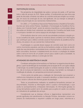 MINISTÉRIO DA SAÚDE / Secretaria de Atenção à Saúde / Departamento de Atenção Básica

ATENÇÃO BÁSICA

CADERNOS DE

90

PARTICIPAÇÃO SOCIAL
Na perspectiva da integralidade das ações e serviços de saúde, a AF permeia
toda a rede de serviços do SUS. Nesse sentido, é fundamental que esse tema seja
pauta de discussão constante nas esferas do controle social para ampliar sua concepção, em busca da construção do seu real significado, de sua inserção na atenção à
saúde e da promoção do uso racional dos medicamentos.
Em 2003, a 1ª Conferência Nacional de Medicamentos e Assistência Farmacêutica teve por tema central “Acesso, Qualidade e Humanização da Assistência Farmacêutica com Controle Social”, sendo de extrema importância a continuidade dessas
discussões em âmbito local, sobretudo nas instâncias dos Conselhos de Saúde locais
e municipais e também em outros espaços de articulação comunitária.
O farmacêutico deve ter como uma de suas atividades precípuas a atuação junto aos conselhos de saúde, suprindo os membros desses conselhos com informações
que contribuam para o efetivo controle social do financiamento da assistência farmacêutica, do acesso e do uso racional dos medicamentos.
A participação e a ausculta desses espaços de controle social, bem como em
outros movimentos populares, permite ao farmacêutico ampliar as fontes de identificação das reais demandas e necessidades locais, entender melhor a dinâmica e o contexto comunitário, favorecer o estabelecimento de vínculo e a ampliação do debate
sobre o tema em torno de um projeto comum para a saúde e para a sociedade, na
defesa dos interesses coletivos e construção do SUS.
ATIVIDADES DE ASSISTÊNCIA À SAUDE
Constituem atribuições do farmacêutico no Nasf atuar na respectiva área de abrangência, a partir da identificação da necessidade junto às equipes de SF com ações voltadas
,
à intervenção nos problemas/situações de saúde no contexto individual, familiar e coletivo, não só na busca de tratamento e cura das doenças, mas também na motivação à
modificação de atitudes, em perspectivas promocional e preventiva.
Como ponto de partida para a realização de intervenções que propiciem a
melhoria dos indicadores de saúde, é necessário identificar os determinantes econômicos, sociais e culturais dos diversos grupos da população.
Todos os procedimentos realizados na assistência farmacêutica precisam ser
documentados, incluindo as informações sobre o usuário e farmacoterapia, o que
auxilia no acompanhamento, embasando intervenções. As informações geradas no
serviço farmacêutico podem servir de subsídio para as ações em saúde e se constitui
em indicadores de qualidade dos serviços.
Considerando que as doenças crônicas e degenerativas representam uma
parcela significativa dos atendimentos na Atenção Primária, demandam número expressivo de medicamentos e requerem cuidados em longo prazo, vislumbra-se a

 