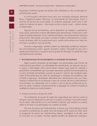 MINISTÉRIO DA SAÚDE / Secretaria de Atenção à Saúde / Departamento de Atenção Básica

92

esquecidas e reafirmar aquelas não tenham sido entendidas ou não consideradas importantes pelo usuário.

ATENÇÃO BÁSICA

CADERNOS DE

A comunicação é elemento-chave para uma orientação adequada. Barreiras
físicas e linguísticas podem influenciar na compreensão das informações. Assim, o
domínio de técnicas de comunicação, um ambiente adequado, bem como a utilização de materiais de apoio – informação escrita ou áudio visual –, podem auxiliar
na dispensação.
Algumas formas farmacêuticas, como dispositivos de inalação e supositórios,
entre outras, apresentam maiores dificuldades para administração. Nesse caso, a utilização de aparatos especiais, como materiais educativos, são extremamente úteis para
proporcionar informações concretas e corretas e facilitar o entendimento e cumprimento da terapia, além de proporcionar que o usuário tenha sempre em mãos material para consulta em caso de dúvidas.
Durante a dispensação, também podem ser detectados problemas relacionados à farmacoterapia e assim, quando necessário, realizar a discussão do caso com a
equipe para encaminhar os usuários para os grupos de educação em saúde e∕ou para
acompanhamento individual.
•  Acompanhamento farmacoterapêutico e orientação farmacêutica
Alguns usuários necessitam de abordagem mais aprofundada, pelo número de
medicamentos que utilizam, por dificuldades de entendimento, por disporem de pouco acesso a informações, entre outros fatores. Nesses casos, pode ser realizado o
atendimento compartilhado para que sejam abordadas questões farmacoterapêuticas
ou para orientação farmacêutica, quando se buscará o alcance dos resultados esperados da farmacoterapia por meio da identificação e resolução dos problemas relacionados à segurança, necessidade, efetividade dos medicamentos. Isso, por certo,
implicará compromisso do profissional e deve ser provido de forma sistematizada e
documentada, em colaboração com o usuário e com os demais profissionais do sistema de saúde, mediante o desenvolvimento e adaptação de métodos (modelos) à
realidade do sistema de saúde brasileiro.
•  Acesso a recursos e serviços de saúde
Os profissionais da equipe de saúde são responsáveis por informar sobre os
serviços e recursos disponíveis e estimular os usuários a conhecer mais sobre a temática da saúde, relacionando-a com seus direitos e deveres, que orientam os usuários
sobre os serviços e sua participação nos cuidados da saúde.
No caso do acesso aos medicamentos, é preciso que o farmacêutico oriente
os usuários e profissionais de saúde, tanto das equipes de SF quanto do Nasf, sobre
os programas de acesso aos medicamentos básicos, estratégicos e de alto custo
no município ou no estado. Orientar significa também ter disponíveis endereços,

 