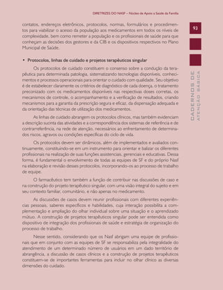 DIRETRIZES DO NASF – Núcleo de Apoio a Saúde da Família

contatos, endereços eletrônicos, protocolos, normas, formulários e procedimentos para viabilizar o acesso da população aos medicamentos em todos os níveis de
complexidade, bem como remeter a população e os profissionais de saúde para que
conheçam as decisões dos gestores e da CIB e os dispositivos respectivos no Plano
Municipal de Saúde.

93

As linhas de cuidado abrangem os protocolos clínicos, mas também evidenciam
a descrição sucinta das atividades e a correspondência dos sistemas de referência e de
contrarreferência, na rede de atenção, necessários ao enfrentamento de determinados riscos, agravos ou condições específicas do ciclo de vida.
Os protocolos devem ser dinâmicos, além de implementados e avaliados continuamente, constituindo-se em um instrumento para orientar e balizar os diferentes
profissionais na realização de suas funções assistenciais, gerenciais e educativas. Dessa
forma, é fundamental o envolvimento de todas as equipes de SF e do próprio Nasf
na elaboração e revisão desses protocolos, incorporando-os ao processo de trabalho
de equipe.
O farmacêutico tem também a função de contribuir nas discussões de caso e
na construção do projeto terapêutico singular, com uma visão integral do sujeito e em
seu contexto familiar, comunitário, e não apenas no medicamento.
As discussões de casos devem reunir profissionais com diferentes experiências pessoais, saberes específicos e habilidades, cuja interação possibilita a complementação e ampliação do olhar individual sobre uma situação e o aprendizado
mútuo. A construção de projetos terapêuticos singular pode ser entendida como
dispositivo de integração dos profissionais de saúde e estratégia de organização do
processo de trabalho.
Nesse sentido, considerando que os Nasf abrigam uma equipe de profissionais que em conjunto com as equipes de SF se responsabiliza pela integralidade do
atendimento de um determinado número de usuários em um dado território de
abrangência, a discussão de casos clínicos e a construção de projetos terapêuticos
constituem-se de importantes ferramentas para incluir no olhar clínico as diversas
dimensões do cuidado.

ATENÇÃO BÁSICA

Os protocolos de cuidado constituem o consenso sobre a condução da terapêutica para determinada patologia, sistematizando tecnologias disponíveis, conhecimentos e processos operacionais para orientar o cuidado com qualidade. Seu objetivo
é de estabelecer claramente os critérios de diagnóstico de cada doença, o tratamento
preconizado com os medicamentos disponíveis nas respectivas doses corretas, os
mecanismos de controle, o acompanhamento e a verificação de resultados, criando
mecanismos para a garantia da prescrição segura e eficaz, da dispensação adequada e
da orientação das técnicas de utilização dos medicamentos.

CADERNOS DE

•  Protocolos, linhas de cuidado e projetos terapêuticos singular

 