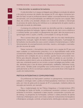 MINISTÉRIO DA SAÚDE / Secretaria de Atenção à Saúde / Departamento de Atenção Básica

ATENÇÃO BÁSICA

CADERNOS DE

94

•  Visita domiciliar na assistência farmacêutica
A visita domiciliar é um espaço privilegiado para diálogos e produção de saberes
e faz parte do processo de trabalho das equipes de SF e em alguns momentos também do Nasf, na qual os profissionais devem realizar o acompanhamento do usuário,
em domicílio, com uma periodicidade a ser definida em conjunto com a equipe. Além
disso, ela constitui uma atividade utilizada com o intuito de subsidiar a intervenção
no processo de saúde–doença de indivíduos ou no planejamento de ações visando a
promoção da saúde da coletividade.
A presença do profissional de saúde nos domicílios permite a visualização de
condições peculiares de habitação, higiene e hábitos de vida, bem como a dinâmica e
o contexto familiar, que auxiliam no planejamento das ações, além de proporcionar a
aproximação entre o usuário, a família, a comunidade e o serviço de saúde.
Para o sucesso dessa ação, são necessários, além de uma visão interdisciplinar,
planejamento, execução, registro de dados e avaliação adequados. A participação do
farmacêutico nas discussões dos casos a serem visitados é fundamental para o melhor
direcionamento do acompanhamento domiciliar, visando a otimização e racionalização dos recursos de saúde.
Nesse momento, o farmacêutico deve discutir com a equipe de SF para que
sejam avaliados os medicamentos prescritos e se os disponibilizados estão sendo
corretamente utilizados, deve identificar condições de armazenamento e separar medicamentos sem condições de uso ou vencidos, quando houver, procurando recolhê-los para descarte adequado. Em casos de falha na adesão ou uso incorreto, o
farmacêutico poderá intervir junto ao profissional do SF, a partir da especificidade de
cada caso, orientando quanto ao uso correto e propor estratégias para facilitar a adesão, atentando para o caso de idosos polimedicados, analfabetos, deficientes visuais,
entre outros. Também pode compartilhar seus conhecimentos com a equipe de SF,
particularmente os ACS e os eventuais cuidadores, procurando levar à informação do
usuário de medicamentos.
PRÁTICAS INTEGRATIVAS E COMPLEMENTARES
Os profissionais do Nasf podem contribuir no planejamento, monitoramento,
avaliação e orientação sobre a prática da fitoterapia/plantas medicinais e da homeopatia, por meio de ações junto às equipes de SF e à população, mediante práticas da
educação permanente, por exemplo.
Para a implementação de tais Práticas Integrativas e Complementares (PIC)
na Estratégia de Saúde da Família, os profissionais necessitam conhecer as práticas
existentes no território, respeitando o saber popular; compreender o processo saúde–doença, na perspectiva da homeopatia; conhecer a cadeia produtiva de plantas
medicinais e fitoterápicos; assim como toda a cadeia de medicamentos homeopáticos
e fitoterápicos: produção, controle, armazenamento, distribuição e atenção, o que irá

 
