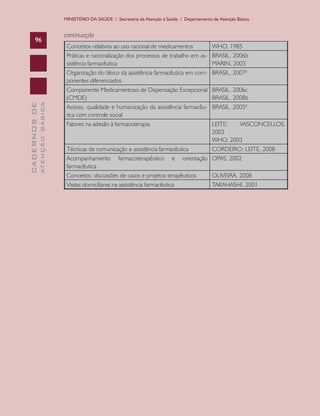 MINISTÉRIO DA SAÚDE / Secretaria de Atenção à Saúde / Departamento de Atenção Básica

ATENÇÃO BÁSICA

CADERNOS DE

96

continuação
Conceitos relativos ao uso racional de medicamentos
Práticas e racionalização dos processos de trabalho em assistência farmacêutica
Organização do bloco da assistência farmacêutica em componentes diferenciados
Componente Medicamentoso de Dispensação Excepcional
(CMDE)
Acesso, qualidade e humanização da assistência farmacêutica com controle social
Fatores na adesão à farmacoterapia

WHO, 1985
BRASIL, 2006b
MARIN, 2003
BRASIL, 2007ª
BRASIL, 2006c
BRASIL, 2008b
BRASIL, 2005ª

LEITE;
VASCONCELLOS,
2003
WHO, 2003
Técnicas de comunicação e assistência farmacêutica
CORDEIRO; LEITE, 2008
Acompanhamento farmacoterapêutico e orientação OPAS, 2002
farmacêutica
Conceitos: discussões de casos e projetos terapêuticos
OLIVEIRA, 2008
Visitas domiciliares na assistência farmacêutica
TAKAHASHI, 2001

 