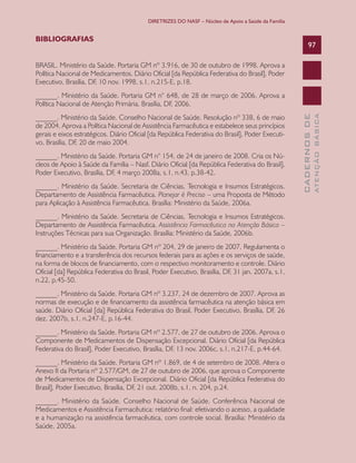 DIRETRIZES DO NASF – Núcleo de Apoio a Saúde da Família

BIBLIOGRAFIAS

97

BRASIL. Ministério da Saúde. Portaria GM nº 3.916, de 30 de outubro de 1998. Aprova a
Política Nacional de Medicamentos. Diário Oficial [da República Federativa do Brasil], Poder
Executivo, Brasília, DF, 10 nov. 1998, s.1, n.215-E, p.18.

______. Ministério da Saúde. Portaria GM n° 154, de 24 de janeiro de 2008. Cria os Núcleos de Apoio à Saúde da Família – Nasf. Diário Oficial [da República Federativa do Brasil],
Poder Executivo, Brasília, DF, 4 março 2008a, s.1, n.43, p.38-42.
______. Ministério da Saúde. Secretaria de Ciências, Tecnologia e Insumos Estratégicos.
Departamento de Assistência Farmacêutica. Planejar é Preciso – uma Proposta de Método
para Aplicação à Assistência Farmacêutica. Brasília: Ministério da Saúde, 2006a.
______. Ministério da Saúde. Secretaria de Ciências, Tecnologia e Insumos Estratégicos.
Departamento de Assistência Farmacêutica. Assistência Farmacêutica na Atenção Básica –
Instruções Técnicas para sua Organização. Brasília: Ministério da Saúde, 2006b.
______. Ministério da Saúde. Portaria GM nº 204, 29 de janeiro de 2007. Regulamenta o
financiamento e a transferência dos recursos federais para as ações e os serviços de saúde,
na forma de blocos de financiamento, com o respectivo monitoramento e controle. Diário
Oficial [da] República Federativa do Brasil, Poder Executivo, Brasília, DF, 31 jan. 2007a, s.1,
n.22, p.45-50.
______. Ministério da Saúde. Portaria GM nº 3.237, 24 de dezembro de 2007. Aprova as
normas de execução e de financiamento da assistência farmacêutica na atenção básica em
saúde. Diário Oficial [da] República Federativa do Brasil, Poder Executivo, Brasília, DF, 26
dez. 2007b, s.1, n.247-E, p.16-44.
______. Ministério da Saúde. Portaria GM nº 2.577, de 27 de outubro de 2006. Aprova o
Componente de Medicamentos de Dispensação Excepcional. Diário Oficial [da República
Federativa do Brasil], Poder Executivo, Brasília, DF, 13 nov. 2006c, s.1, n.217-E, p.44-64.
______. Ministério da Saúde. Portaria GM nº 1.869, de 4 de setembro de 2008. Altera o
Anexo II da Portaria nº 2.577/GM, de 27 de outubro de 2006, que aprova o Componente
de Medicamentos de Dispensação Excepcional. Diário Oficial [da República Federativa do
Brasil], Poder Executivo, Brasília, DF, 21 out. 2008b, s.1, n. 204, p.24.
______. Ministério da Saúde. Conselho Nacional de Saúde. Conferência Nacional de
Medicamentos e Assistência Farmacêutica: relatório final: efetivando o acesso, a qualidade
e a humanização na assistência farmacêutica, com controle social. Brasília: Ministério da
Saúde, 2005a.

ATENÇÃO BÁSICA

______. Ministério da Saúde. Conselho Nacional de Saúde. Resolução nº 338, 6 de maio
de 2004. Aprova a Política Nacional de Assistência Farmacêutica e estabelece seus princípios
gerais e eixos estratégicos. Diário Oficial [da República Federativa do Brasil], Poder Executivo, Brasília, DF, 20 de maio 2004.

CADERNOS DE

______. Ministério da Saúde. Portaria GM n° 648, de 28 de março de 2006. Aprova a
Política Nacional de Atenção Primária. Brasília, DF, 2006.

 