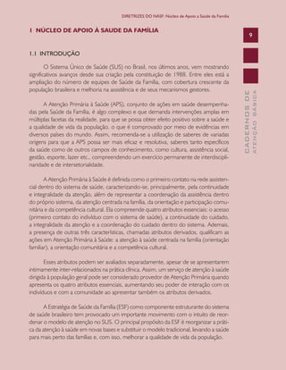 CADERNOSDE
ATENÇÃOBÁSICA
9
DIRETRIZES DO NASF: Núcleo de Apoio a Saúde da Família
9
1 NÚCLEO DE APOIO À SAUDE DA FAMÍLIA
1.1 INTRODUÇÃO
O Sistema Único de Saúde (SUS) no Brasil, nos últimos anos, vem mostrando
significativos avanços desde sua criação pela constituição de 1988. Entre eles está a
ampliação do número de equipes de Saúde da Família, com cobertura crescente da
população brasileira e melhoria na assistência e de seus mecanismos gestores.
A Atenção Primária à Saúde (APS), conjunto de ações em saúde desempenha-
das pela Saúde da Família, é algo complexo e que demanda intervenções amplas em
múltiplas facetas da realidade, para que se possa obter efeito positivo sobre a saúde e
a qualidade de vida da população, o que é comprovado por meio de evidências em
diversos países do mundo. Assim, recomenda-se a utilização de saberes de variadas
origens para que a APS possa ser mais eficaz e resolutiva, saberes tanto específicos
da saúde como de outros campos de conhecimento, como cultura, assistência social,
gestão, esporte, lazer etc., compreendendo um exercício permanente de interdiscipli-
naridade e de intersetorialidade.
A Atenção Primária à Saúde é definida como o primeiro contato na rede assisten-
cial dentro do sistema de saúde, caracterizando-se, principalmente, pela continuidade
e integralidade da atenção, além de representar a coordenação da assistência dentro
do próprio sistema, da atenção centrada na família, da orientação e participação comu-
nitária e da competência cultural. Ela compreende quatro atributos essenciais: o acesso
(primeiro contato do indivíduo com o sistema de saúde), a continuidade do cuidado,
a integralidade da atenção e a coordenação do cuidado dentro do sistema. Ademais,
a presença de outras três características, chamadas atributos derivados, qualificam as
ações em Atenção Primária à Saúde: a atenção à saúde centrada na família (orientação
familiar), a orientação comunitária e a competência cultural.
Esses atributos podem ser avaliados separadamente, apesar de se apresentarem
intimamente inter-relacionados na prática clínica. Assim, um serviço de atenção à saúde
dirigida à população geral pode ser considerado provedor de Atenção Primária quando
apresenta os quatro atributos essenciais, aumentando seu poder de interação com os
indivíduos e com a comunidade ao apresentar também os atributos derivados.
A Estratégia de Saúde da Família (ESF) como componente estruturante do sistema
de saúde brasileiro tem provocado um importante movimento com o intuito de reor-
denar o modelo de atenção no SUS. O principal propósito da ESF é reorganizar a práti-
ca da atenção à saúde em novas bases e substituir o modelo tradicional, levando a saúde
para mais perto das famílias e, com isso, melhorar a qualidade de vida da população.
CAB 27 Diretrizes do NASF.indd 9 3/8/2010 00:01:08
 