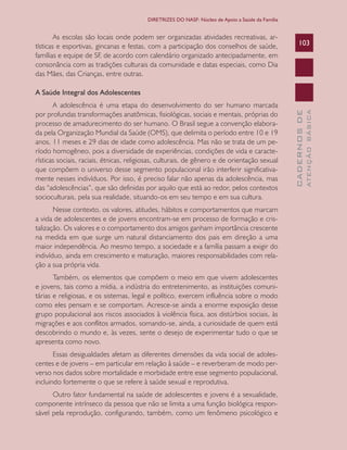 CADERNOSDE
ATENÇÃOBÁSICA
103
DIRETRIZES DO NASF: Núcleo de Apoio a Saúde da Família
As escolas são locais onde podem ser organizadas atividades recreativas, ar-
tísticas e esportivas, gincanas e festas, com a participação dos conselhos de saúde,
famílias e equipe de SF, de acordo com calendário organizado antecipadamente, em
consonância com as tradições culturais da comunidade e datas especiais, como Dia
das Mães, das Crianças, entre outras.
A Saúde Integral dos Adolescentes
A adolescência é uma etapa do desenvolvimento do ser humano marcada
por profundas transformações anatômicas, fisiológicas, sociais e mentais, próprias do
processo de amadurecimento do ser humano. O Brasil segue a convenção elabora-
da pela Organização Mundial da Saúde (OMS), que delimita o período entre 10 e 19
anos, 11 meses e 29 dias de idade como adolescência. Mas não se trata de um pe-
ríodo homogêneo, pois a diversidade de experiências, condições de vida e caracte-
rísticas sociais, raciais, étnicas, religiosas, culturais, de gênero e de orientação sexual
que compõem o universo desse segmento populacional irão interferir significativa-
mente nesses indivíduos. Por isso, é preciso falar não apenas da adolescência, mas
das “adolescências”, que são definidas por aquilo que está ao redor, pelos contextos
socioculturais, pela sua realidade, situando-os em seu tempo e em sua cultura.
Nesse contexto, os valores, atitudes, hábitos e comportamentos que marcam
a vida de adolescentes e de jovens encontram-se em processo de formação e cris-
talização. Os valores e o comportamento dos amigos ganham importância crescente
na medida em que surge um natural distanciamento dos pais em direção a uma
maior independência. Ao mesmo tempo, a sociedade e a família passam a exigir do
indivíduo, ainda em crescimento e maturação, maiores responsabilidades com rela-
ção a sua própria vida.
Também, os elementos que compõem o meio em que vivem adolescentes
e jovens, tais como a mídia, a indústria do entretenimento, as instituições comuni-
tárias e religiosas, e os sistemas, legal e político, exercem influência sobre o modo
como eles pensam e se comportam. Acresce-se ainda a enorme exposição desse
grupo populacional aos riscos associados à violência física, aos distúrbios sociais, às
migrações e aos conflitos armados, somando-se, ainda, a curiosidade de quem está
descobrindo o mundo e, às vezes, sente o desejo de experimentar tudo o que se
apresenta como novo.
Essas desigualdades afetam as diferentes dimensões da vida social de adoles-
centes e de jovens – em particular em relação à saúde – e reverberam de modo per-
verso nos dados sobre mortalidade e morbidade entre esse segmento populacional,
incluindo fortemente o que se refere à saúde sexual e reprodutiva.
Outro fator fundamental na saúde de adolescentes e jovens é a sexualidade,
componente intrínseco da pessoa que não se limita a uma função biológica respon-
sável pela reprodução, configurando, também, como um fenômeno psicológico e
CAB 27 Diretrizes do NASF.indd 103 3/8/2010 00:01:21
 