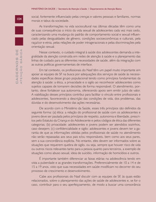 CADERNOSDE
ATENÇÃOBÁSICA104
MINISTÉRIO DA SAÚDE / Secretaria de Atenção à Saúde / Departamento de Atenção Básica
social, fortemente influenciado pelas crenças e valores pessoais e familiares, normas
morais e tabus da sociedade.
As transformações na vida sociocultural nas últimas décadas têm como uma
de suas consequências o início da vida sexual de adolescentes cada vez mais cedo,
caracterizando uma mudança do padrão de comportamento social e sexual influen-
ciado pelas desigualdades de gênero, condições socioeconômicas e culturais, pela
raça/cor e etnia, pelas relações de poder intrageracionais e pelas discriminações pela
orientação sexual.
Nesse contexto, o cuidado integral à saúde dos adolescentes demanda a inte-
gralidade da atenção construída em redes de atenção à saúde e o planejamento das
linhas de cuidado para as diferentes necessidades de saúde, além da integração com
as outras políticas governamentais de interface.
Em tal contexto, os profissionais do Nasf têm um papel muito importante em
apoiar as equipes de SF na busca por adequações dos serviços de saúde às necessi-
dades específicas desse grupo populacional tendo como princípios fundamentais da
atenção à saúde: a ética, a privacidade e o sigilo ao reconhecer adolescentes como
sujeitos capazes de tomarem decisões de forma responsável. O atendimento, por-
tanto, deve fortalecer sua autonomia, oferecendo apoio sem emitir juízo de valor.
A viabilização desses princípios contribui para facilitar o vínculo entre profissionais e
adolescentes, favorecendo a descrição das condições de vida, dos problemas, das
dúvidas e do desenvolvimento das ações necessárias.
De acordo com o Ministério da Saúde, esses três princípios são definidos da
seguinte forma: (a) ética: a relação do profissional de saúde com os adolescentes e
jovens deve ser pautada pelos princípios de respeito, autonomia e liberdade, prescri-
tos pelo Estatuto da Criança e do Adolescente e pelos códigos de ética das diferentes
categorias; (b) privacidade: adolescentes e jovens podem ser atendidos sozinhos,
caso desejem; (c) confidencialidade e sigilo: adolescentes e jovens devem ter a ga-
rantia de que as informações obtidas pelos profissionais de saúde no atendimento
não serão repassadas aos seus pais e/ou responsáveis, bem como aos seus pares,
sem a sua concordância explícita. No entanto, eles devem ser informados sobre as
situações que requerem quebra de sigilo, ou seja, sempre que houver risco de vida
ou outros riscos relevantes tanto para a pessoa quanto para terceiros, a exemplo de
situações como abuso sexual, ideia de suicídio, informação de homicídios e outros.
É importante também diferenciar as faixas etárias na adolescência tendo em
vista a puberdade e as grandes transformações. Preferencialmente de 10 a 14 e de
15 a 19 anos, visto que suas necessidades em saúde modificam no decorrer do seu
processo de crescimento e desenvolvimento.
Cabe aos profissionais do Nasf discutir com as equipes de SF, às quais estão
relacionados, sobre o planejamento das ações de saúde de adolescentes e, se for o
caso, contribuir para o seu aperfeiçoamento, de modo a buscar uma consonância
CAB 27 Diretrizes do NASF.indd 104 3/8/2010 00:01:21
 