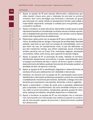 CADERNOSDE
ATENÇÃOBÁSICA106
MINISTÉRIO DA SAÚDE / Secretaria de Atenção à Saúde / Departamento de Atenção Básica
continuação
4.	 Apoiar as equipes de SF para atenção diferenciada a adolescentes grá-
vidas visando a busca ativa, para a realização do pré-natal no primeiro
trimestre, bem como estratégias que favoreçam a discussão em grupo
para educação em saúde voltada ao planejamento familiar, paternidade e
maternidade responsável, aceitação e cuidados para uma gravidez, parto
e puerpério saudáveis;
5.	 Apoiar e fortalecer as ações educativas relacionadas à saúde sexual e saúde
reprodutiva levando em consideração os direitos sexuais e direitos reprodu-
tivos e estabelecendo parcerias institucionais, com escolas e outros espaços
sociais onde há grande fluxo de adolescentes;
6.	 Desenvolver ações juntos com as equipes de SF para a identificação, no ter-
ritório, de adolescentes em abrigos, instituições de semiliberdade, liberdade
assistida, casas lares ou que vivam em situação de vulnerabilidade, como os
que vivem nas ruas, em acampamentos rurais, os que são deficientes, os
que têm transtornos mentais, que sofrem exploração sexual, articulando
também parcerias com os Creas, Cras, instituições religiosas, associações
comunitárias, clubes, entre outras, para a garantia da atenção integral;
7.	 Apoiar as equipes de SF na promoção de saúde, realizada no território,
identificando equipamentos comunitários e escolas, potencializando assim
os espaços comunitários de lazer e cultura, de forma a apoiar e orientar o
desenvolvimento de hábitos saudáveis favorecendo alimentação saudável, as
atividades de lazer, de esporte e culturais;
8.	 Apoiar as equipes de SF na identificação, diagnóstico e desenvolvimento de
condutas clínicas para adolescentes com obesidade e desnutrição;
9.	 Incentivar, em parceria com as equipes de SF, a participação social juvenil,
identificando e valorizando as lideranças estudantis e juvenis da comunidade
e estabelecendo mecanismos permanentes, facilitando o dialogo entre ado-
lescentes para expressarem suas opiniões, demandas, críticas e sugestões;
10.	Apoiar e potencializar a criação de canais junto à população adolescente
para a expressão e reconhecimento, tais como atividades artísticas e cultu-
rais, rádio ou jornal comunitário, campeonatos, gincanas, grupos de volun-
tários, palanque da cidadania, olimpíadas desportivas ou intelectuais;
11.	Apoiar e fortalecer as equipes de SF nas articulações intra e interseto-
riais, favorecendo uma intervenção mais coletiva e possível na combina-
ção de intervenções capazes de promover o desenvolvimento saudável
dos adolescentes;
continua...
CAB 27 Diretrizes do NASF.indd 106 3/8/2010 00:01:21
 