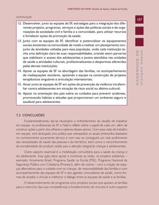 CADERNOSDE
ATENÇÃOBÁSICA
107
DIRETRIZES DO NASF: Núcleo de Apoio a Saúde da Família
continuação
12.	Desenvolver, junto às equipes de SF, estratégias para a integração dos dife-
rentes projetos, programas, serviços e ações das políticas sociais e de orga-
nizações da sociedade civil e família e a comunidade, para utilizar recursos
e fortalecer ações de promoção da saúde;
13.	Junto com as equipes de SF, identificar e potencializar os equipamentos
sociais existentes na comunidade de modo a realizar um planejamento con-
junto de atividades voltadas para essa população, onde cada instituição te-
nha uma definição clara de suas responsabilidades, criando assim parcerias
que viabilizem o acesso dos adolescentes e jovens atendidos nas unidades
de saúde a atividades culturais, profissionalizantes e desportivas oferecidas
pelas demais instituições;
14.	Apoiar as equipes de SF na abordagem das famílias, no acompanhamento
de inadequações escolares, apoiando a equipe na construção de projetos
terapêuticos singulares e articulação intersetoriais;
15.	Atuar junto às equipes de SF em ações de prevenção da violência intrafami-
liar contra adolescentes em situação de risco social ou afetivo-cultural;
16.	Apoiar na orientação dos pais sobre os cuidados para prevenir acidentes,
promovendo hábitos e atitudes que proporcionam um ambiente seguro e
saudável para adolescentes
7.3 CONCLUSÕES
Fundamentalmente, faz-se necessário o enfrentamento do desafio de trabalhar
em equipe, os profissionais da SF e Nasf e refletir sobre o papel de cada um, além de
construir ações a partir dos olhares e saberes desses atores. Com essa visão de trabalho
em equipe, será alcançada uma prática que extrapolará os atuais protocolos baseados
no conhecimento puramente técnico e com isso se conseguirá um real acolhimento
das necessidades de saúde das pessoas e do território, bem como o reconhecimento
da complexidade de produzir saúde para a atenção integral às crianças e adolescentes.
Outro aspecto essencial é a mobilização comunitária para a saúde da criança e
do adolescente. Essa ação deve apoiar e incentivar as redes, os projetos existentes –
exemplo: Amamenta Brasil, Programa Saúde na Escola (PSE), Programa Nacional de
Segurança Pública com Cidadania (Pronasci), além de outros – com a criação de espa-
ços alternativos para o cuidado com as crianças, de responsabilidade das famílias e com
acompanhamento das equipes de SF e dos agentes comunitários de saúde, como for-
mas de ampliar o vínculo e melhorar o diálogo entre as equipes de saúde e as famílias.
O desenvolvimento de programas e/ou projetos sociais que apoiam as famílias
para o exercício das suas competências e fortalecimento de vínculos é outro aspecto
CAB 27 Diretrizes do NASF.indd 107 3/8/2010 00:01:21
 