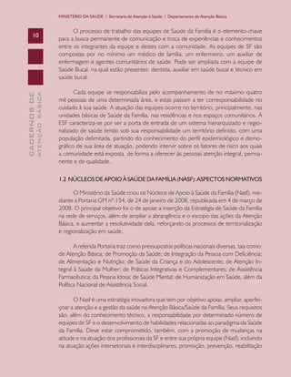 CADERNOSDE
ATENÇÃOBÁSICA10
MINISTÉRIO DA SAÚDE / Secretaria de Atenção à Saúde / Departamento de Atenção Básica
O processo de trabalho das equipes de Saúde da Família é o elemento-chave
para a busca permanente de comunicação e troca de experiências e conhecimentos
entre os integrantes da equipe e destes com a comunidade. As equipes de SF são
compostas por no mínimo um médico de família, um enfermeiro, um auxiliar de
enfermagem e agentes comunitários de saúde. Pode ser ampliada com a equipe de
Saúde Bucal, na qual estão presentes: dentista, auxiliar em saúde bucal e técnico em
saúde bucal.
Cada equipe se responsabiliza pelo acompanhamento de no máximo quatro
mil pessoas de uma determinada área, e estas passam a ter corresponsabilidade no
cuidado à sua saúde. A atuação das equipes ocorre no território, principalmente, nas
unidades básicas de Saúde da Família, nas residências e nos espaços comunitários. A
ESF caracteriza-se por ser a porta de entrada de um sistema hierarquizado e regio-
nalizado de saúde tendo sob sua responsabilidade um território definido, com uma
população delimitada, partindo do conhecimento do perfil epidemiológico e demo-
gráfico de sua área de atuação, podendo intervir sobre os fatores de risco aos quais
a comunidade está exposta, de forma a oferecer às pessoas atenção integral, perma-
nente e de qualidade.
1.2 NÚCLEOSDEAPOIOÀSAÚDEDAFAMÍLIA(NASF):ASPECTOSNORMATIVOS
O Ministério da Saúde criou os Núcleos de Apoio à Saúde da Família (Nasf), me-
diante a Portaria GM nº 154, de 24 de janeiro de 2008, republicada em 4 de março de
2008. O principal objetivo foi o de apoiar a inserção da Estratégia de Saúde da Família
na rede de serviços, além de ampliar a abrangência e o escopo das ações da Atenção
Básica, e aumentar a resolutividade dela, reforçando os processos de territorialização
e regionalização em saúde.
A referida Portaria traz como pressupostos políticas nacionais diversas, tais como:
de Atenção Básica; de Promoção da Saúde; de Integração da Pessoa com Deficiência;
de Alimentação e Nutrição; de Saúde da Criança e do Adolescente; de Atenção In-
tegral à Saúde da Mulher; de Práticas Integrativas e Complementares; de Assistência
Farmacêutica; da Pessoa Idosa; de Saúde Mental; de Humanização em Saúde, além da
Política Nacional de Assistência Social.
O Nasf é uma estratégia inovadora que tem por objetivo apoiar, ampliar, aperfei-
çoar a atenção e a gestão da saúde na Atenção Básica/Saúde da Família. Seus requisitos
são, além do conhecimento técnico, a responsabilidade por determinado número de
equipes de SF e o desenvolvimento de habilidades relacionadas ao paradigma da Saúde
da Família. Deve estar comprometido, também, com a promoção de mudanças na
atitude e na atuação dos profissionais da SF e entre sua própria equipe (Nasf), incluindo
na atuação ações intersetoriais e interdisciplinares, promoção, prevenção, reabilitação
CAB 27 Diretrizes do NASF.indd 10 3/8/2010 00:01:08
 